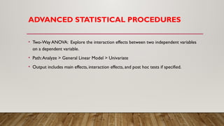 ADVANCED STATISTICAL PROCEDURES
• Two-Way ANOVA: Explore the interaction effects between two independent variables
on a dependent variable.
• Path:Analyze > General Linear Model > Univariate
• Output includes main effects, interaction effects, and post hoc tests if specified.
 