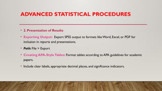 ADVANCED STATISTICAL PROCEDURES
• 2. Presentation of Results
• Exporting Output: Export SPSS output to formats like Word, Excel, or PDF for
inclusion in reports and presentations.
• Path: File > Export
• Creating APA-StyleTables: Format tables according to APA guidelines for academic
papers.
• Include clear labels, appropriate decimal places, and significance indicators.
 