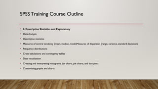 SPSSTraining Course Outline
• 2. Descriptive Statistics and Exploratory
• Data Analysis
• Descriptive statistics
• Measures of central tendency (mean, median, mode)Measures of dispersion (range, variance, standard deviation)
• Frequency distributions
• Cross-tabulations and contingency tables
• Data visualization
• Creating and interpreting histograms, bar charts, pie charts, and box plots
• Customizing graphs and charts
 
