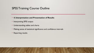 SPSSTraining Course Outline
• 4. Interpretation and Presentation of Results
• Interpreting SPSS output
• Understanding tables and charts
• Making sense of statistical significance and confidence intervals
• Reporting results
 