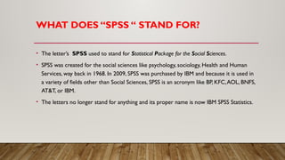 WHAT DOES “SPSS “ STAND FOR?
• The letter’s SPSS used to stand for Statistical Package for the Social Sciences.
• SPSS was created for the social sciences like psychology, sociology, Health and Human
Services, way back in 1968. In 2009, SPSS was purchased by IBM and because it is used in
a variety of fields other than Social Sciences, SPSS is an acronym like BP, KFC,AOL, BNFS,
AT&T, or IBM.
• The letters no longer stand for anything and its proper name is now IBM SPSS Statistics.
 