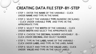 CREATING DATA FILE STEP-BY-STEP
• STEP 1: ENTER THE NAME OF THE VARIABLE – CLICK
UNDER NAME AND TYPE IN THE NAME
• STEP 2: SELECT THE VARIABLE TYPE (NUMERIC OR SLANG)
– CLICK UNDER VARIABLE TYPE AND TYPE-IN THE
APPROPRIATE TYPE
• STEP 3: SELECT THE WIDTH OF THE VARIABLE – CLICK
UNDER WIDTH AND SELECT THE APPROPRIATE SIZE
• STEP 4: CHOOSE THE DECIMAL NUMBER (ADVISABLY : 0) –
CLICK UNDER DECIMAL AND SELECT NUMBER
• STEP 5: TYPE IN THE LABEL NAME OF THE VARIABLE –
CLICK UNDER LABEL AND TYPE-IN THE LABEL NAME
• STEP 6: SELECT AND TYPE IN THE VALUE LABEL- CLICK
UNDER VALUE AND TYPE-IN THE VALUE LABELS
 