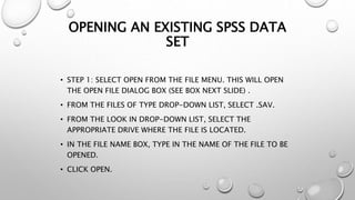 OPENING AN EXISTING SPSS DATA
SET
• STEP 1: SELECT OPEN FROM THE FILE MENU. THIS WILL OPEN
THE OPEN FILE DIALOG BOX (SEE BOX NEXT SLIDE) .
• FROM THE FILES OF TYPE DROP-DOWN LIST, SELECT .SAV.
• FROM THE LOOK IN DROP-DOWN LIST, SELECT THE
APPROPRIATE DRIVE WHERE THE FILE IS LOCATED.
• IN THE FILE NAME BOX, TYPE IN THE NAME OF THE FILE TO BE
OPENED.
• CLICK OPEN.
 