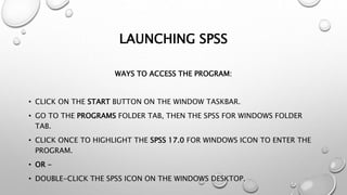 LAUNCHING SPSS
WAYS TO ACCESS THE PROGRAM:
• CLICK ON THE START BUTTON ON THE WINDOW TASKBAR.
• GO TO THE PROGRAMS FOLDER TAB, THEN THE SPSS FOR WINDOWS FOLDER
TAB.
• CLICK ONCE TO HIGHLIGHT THE SPSS 17.0 FOR WINDOWS ICON TO ENTER THE
PROGRAM.
• OR -
• DOUBLE-CLICK THE SPSS ICON ON THE WINDOWS DESKTOP.
 