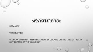 SPSS DATA EDITOR
THE DATA EDITOR PROVIDES
• DATA VIEW
• VARIABLE VIEW
• USER CAN SWITCH BETWEEN THESE VIEWS BY CLICKING ON THE TABS AT THE FAR
LEFT BOTTOM OF THE WORKSHEET
 