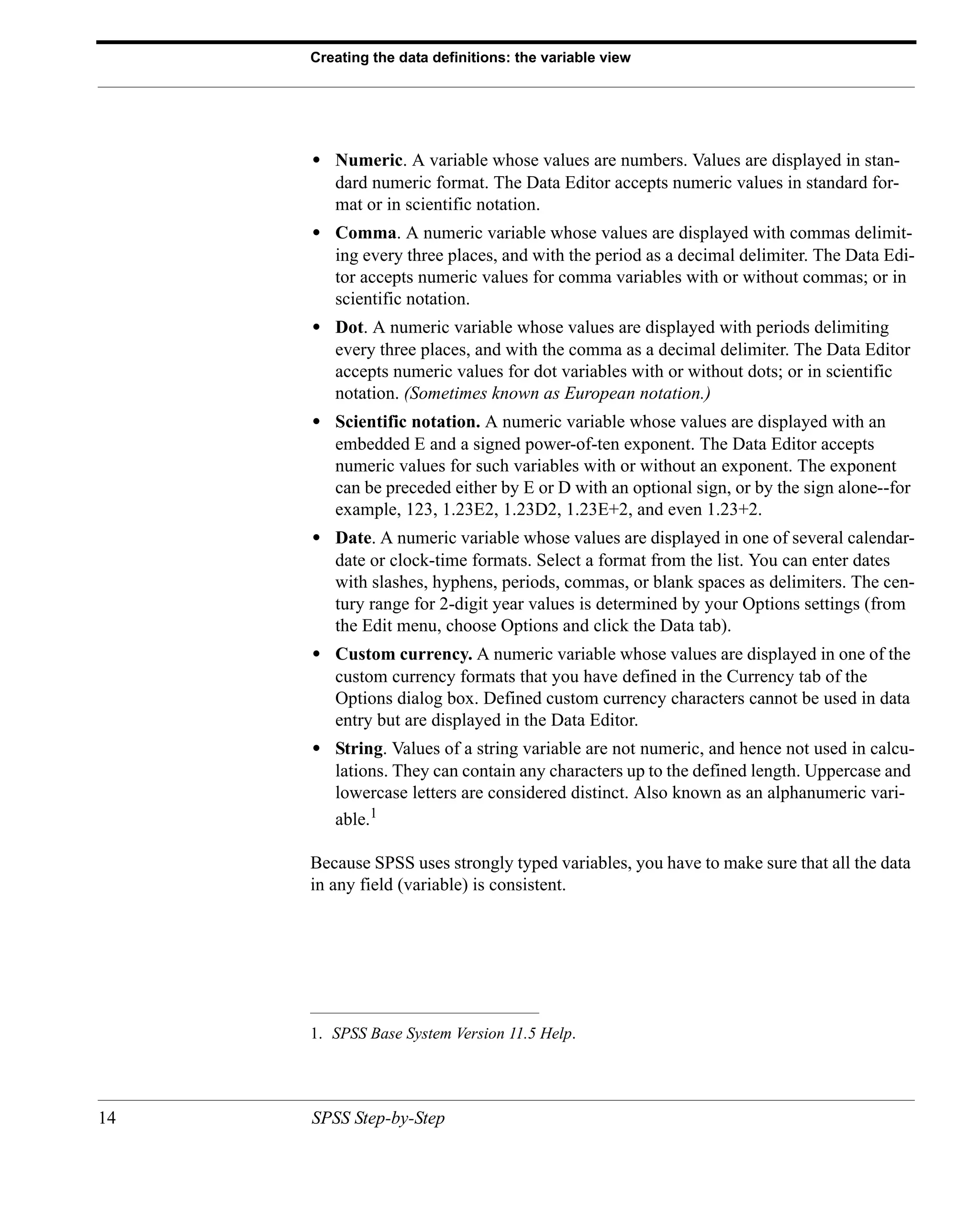 Creating the data definitions: the variable view




     • Numeric. A variable whose values are numbers. Values are displayed in stan-
        dard numeric format. The Data Editor accepts numeric values in standard for-
        mat or in scientific notation.
     • Comma. A numeric variable whose values are displayed with commas delimit-
        ing every three places, and with the period as a decimal delimiter. The Data Edi-
        tor accepts numeric values for comma variables with or without commas; or in
        scientific notation.
     • Dot. A numeric variable whose values are displayed with periods delimiting
        every three places, and with the comma as a decimal delimiter. The Data Editor
        accepts numeric values for dot variables with or without dots; or in scientific
        notation. (Sometimes known as European notation.)
     • Scientific notation. A numeric variable whose values are displayed with an
        embedded E and a signed power-of-ten exponent. The Data Editor accepts
        numeric values for such variables with or without an exponent. The exponent
        can be preceded either by E or D with an optional sign, or by the sign alone--for
        example, 123, 1.23E2, 1.23D2, 1.23E+2, and even 1.23+2.
     • Date. A numeric variable whose values are displayed in one of several calendar-
        date or clock-time formats. Select a format from the list. You can enter dates
        with slashes, hyphens, periods, commas, or blank spaces as delimiters. The cen-
        tury range for 2-digit year values is determined by your Options settings (from
        the Edit menu, choose Options and click the Data tab).
     • Custom currency. A numeric variable whose values are displayed in one of the
        custom currency formats that you have defined in the Currency tab of the
        Options dialog box. Defined custom currency characters cannot be used in data
        entry but are displayed in the Data Editor.
     • String. Values of a string variable are not numeric, and hence not used in calcu-
        lations. They can contain any characters up to the defined length. Uppercase and
        lowercase letters are considered distinct. Also known as an alphanumeric vari-
        able.1

     Because SPSS uses strongly typed variables, you have to make sure that all the data
     in any field (variable) is consistent.




     1. SPSS Base System Version 11.5 Help.




14   SPSS Step-by-Step
 