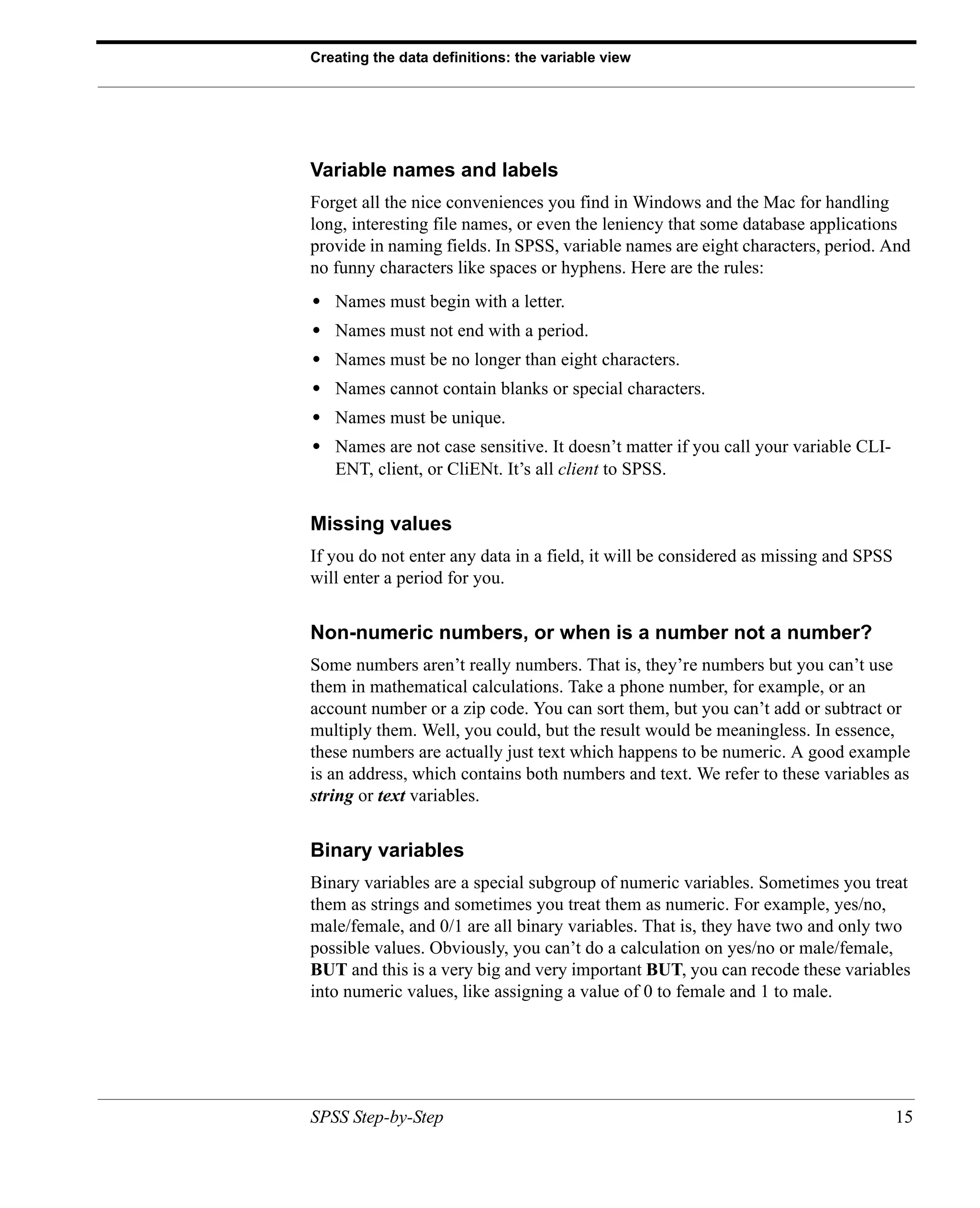 Creating the data definitions: the variable view




Variable names and labels
Forget all the nice conveniences you find in Windows and the Mac for handling
long, interesting file names, or even the leniency that some database applications
provide in naming fields. In SPSS, variable names are eight characters, period. And
no funny characters like spaces or hyphens. Here are the rules:
•   Names must begin with a letter.
•   Names must not end with a period.
•   Names must be no longer than eight characters.
•   Names cannot contain blanks or special characters.
•   Names must be unique.
•   Names are not case sensitive. It doesn’t matter if you call your variable CLI-
    ENT, client, or CliENt. It’s all client to SPSS.


Missing values
If you do not enter any data in a field, it will be considered as missing and SPSS
will enter a period for you.


Non-numeric numbers, or when is a number not a number?
Some numbers aren’t really numbers. That is, they’re numbers but you can’t use
them in mathematical calculations. Take a phone number, for example, or an
account number or a zip code. You can sort them, but you can’t add or subtract or
multiply them. Well, you could, but the result would be meaningless. In essence,
these numbers are actually just text which happens to be numeric. A good example
is an address, which contains both numbers and text. We refer to these variables as
string or text variables.


Binary variables
Binary variables are a special subgroup of numeric variables. Sometimes you treat
them as strings and sometimes you treat them as numeric. For example, yes/no,
male/female, and 0/1 are all binary variables. That is, they have two and only two
possible values. Obviously, you can’t do a calculation on yes/no or male/female,
BUT and this is a very big and very important BUT, you can recode these variables
into numeric values, like assigning a value of 0 to female and 1 to male.




SPSS Step-by-Step                                                                    15
 