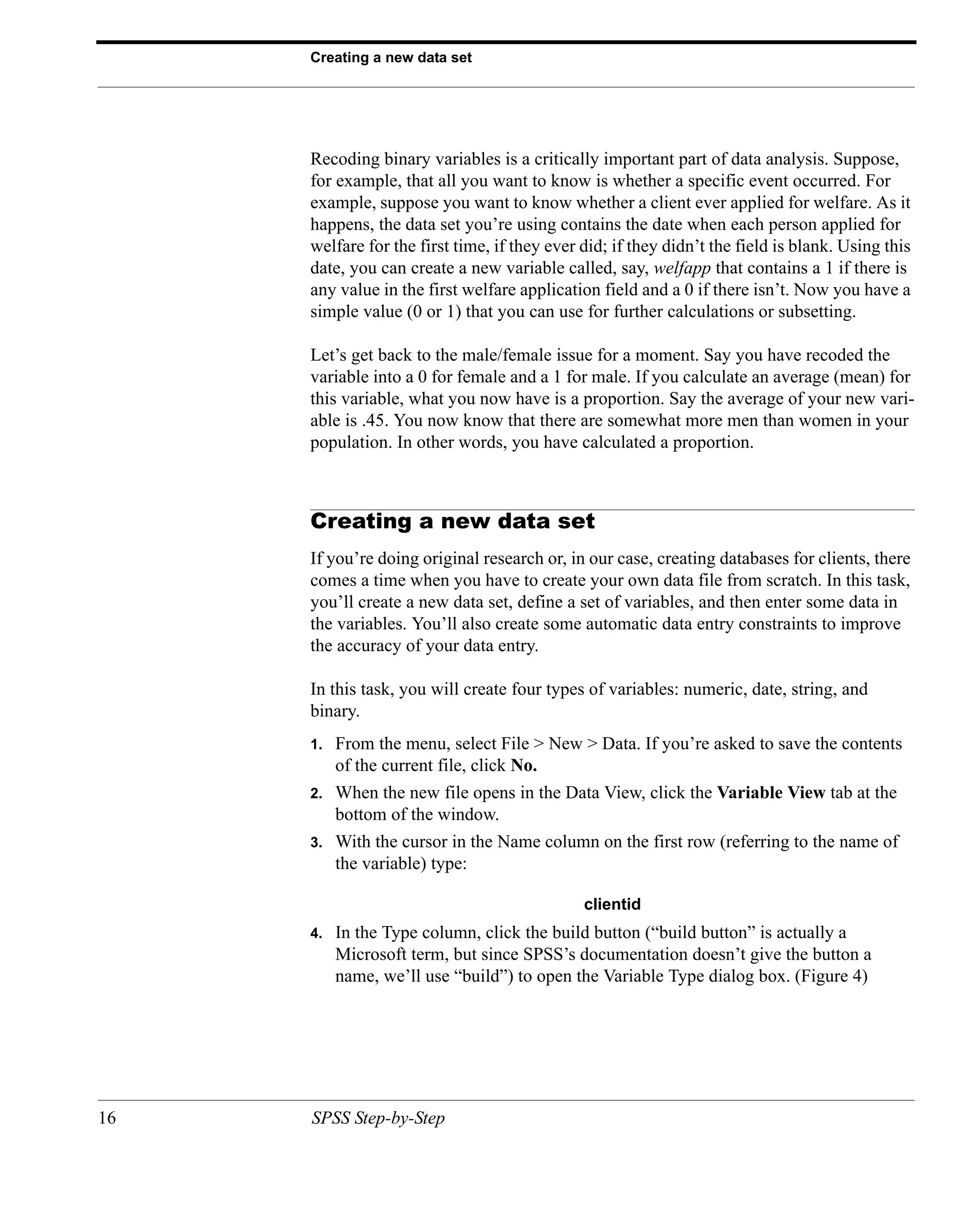 Creating a new data set




     Recoding binary variables is a critically important part of data analysis. Suppose,
     for example, that all you want to know is whether a specific event occurred. For
     example, suppose you want to know whether a client ever applied for welfare. As it
     happens, the data set you’re using contains the date when each person applied for
     welfare for the first time, if they ever did; if they didn’t the field is blank. Using this
     date, you can create a new variable called, say, welfapp that contains a 1 if there is
     any value in the first welfare application field and a 0 if there isn’t. Now you have a
     simple value (0 or 1) that you can use for further calculations or subsetting.

     Let’s get back to the male/female issue for a moment. Say you have recoded the
     variable into a 0 for female and a 1 for male. If you calculate an average (mean) for
     this variable, what you now have is a proportion. Say the average of your new vari-
     able is .45. You now know that there are somewhat more men than women in your
     population. In other words, you have calculated a proportion.



     Creating a new data set
     If you’re doing original research or, in our case, creating databases for clients, there
     comes a time when you have to create your own data file from scratch. In this task,
     you’ll create a new data set, define a set of variables, and then enter some data in
     the variables. You’ll also create some automatic data entry constraints to improve
     the accuracy of your data entry.

     In this task, you will create four types of variables: numeric, date, string, and
     binary.
     1.   From the menu, select File > New > Data. If you’re asked to save the contents
          of the current file, click No.
     2.   When the new file opens in the Data View, click the Variable View tab at the
          bottom of the window.
     3.   With the cursor in the Name column on the first row (referring to the name of
          the variable) type:

                                              clientid
     4.   In the Type column, click the build button (“build button” is actually a
          Microsoft term, but since SPSS’s documentation doesn’t give the button a
          name, we’ll use “build”) to open the Variable Type dialog box. (Figure 4)




16   SPSS Step-by-Step
 