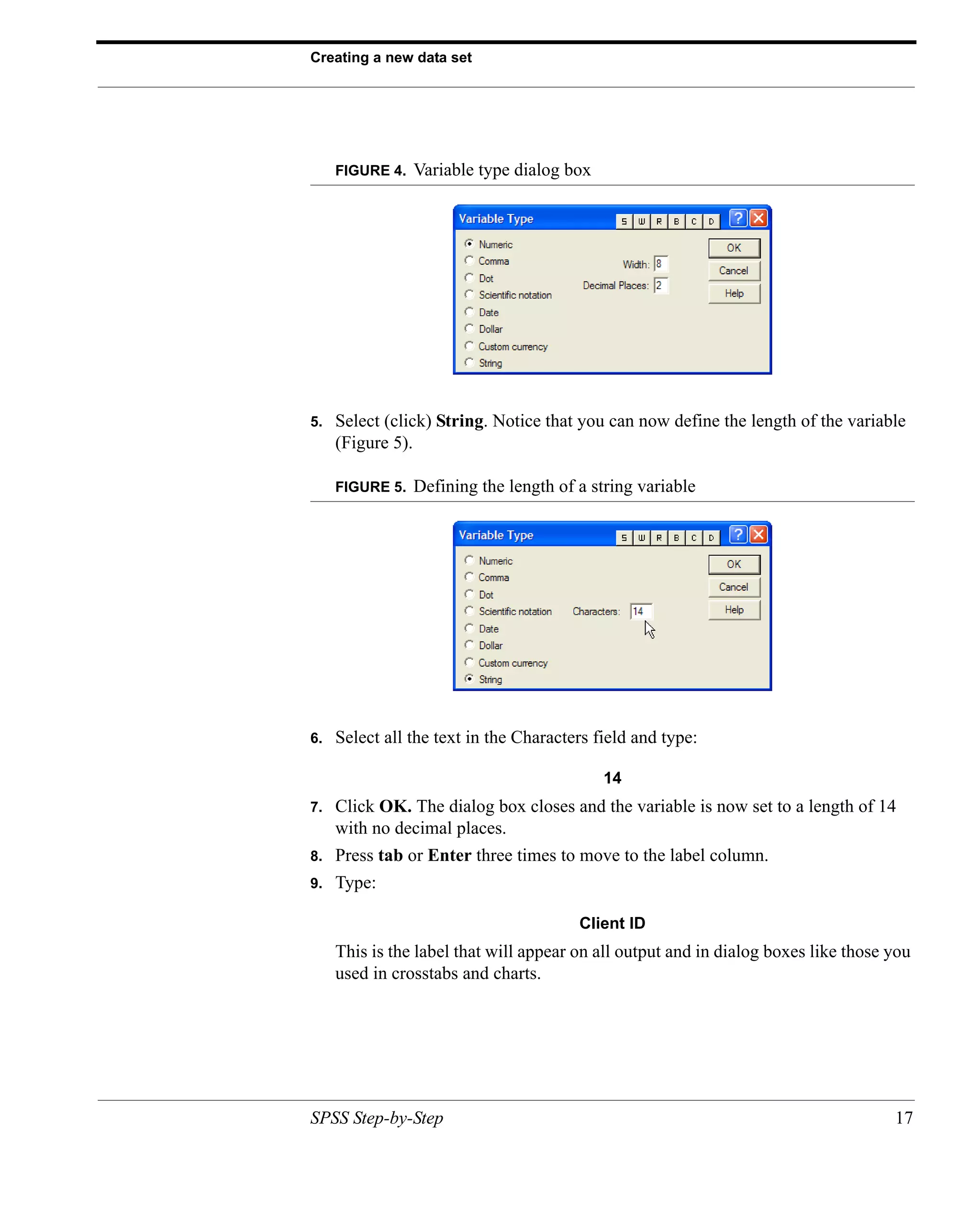 Creating a new data set




     FIGURE 4.   Variable type dialog box




5.   Select (click) String. Notice that you can now define the length of the variable
     (Figure 5).

     FIGURE 5.   Defining the length of a string variable




6.   Select all the text in the Characters field and type:

                                            14
7.   Click OK. The dialog box closes and the variable is now set to a length of 14
     with no decimal places.
8.   Press tab or Enter three times to move to the label column.
9.   Type:

                                        Client ID
     This is the label that will appear on all output and in dialog boxes like those you
     used in crosstabs and charts.




SPSS Step-by-Step                                                                    17
 