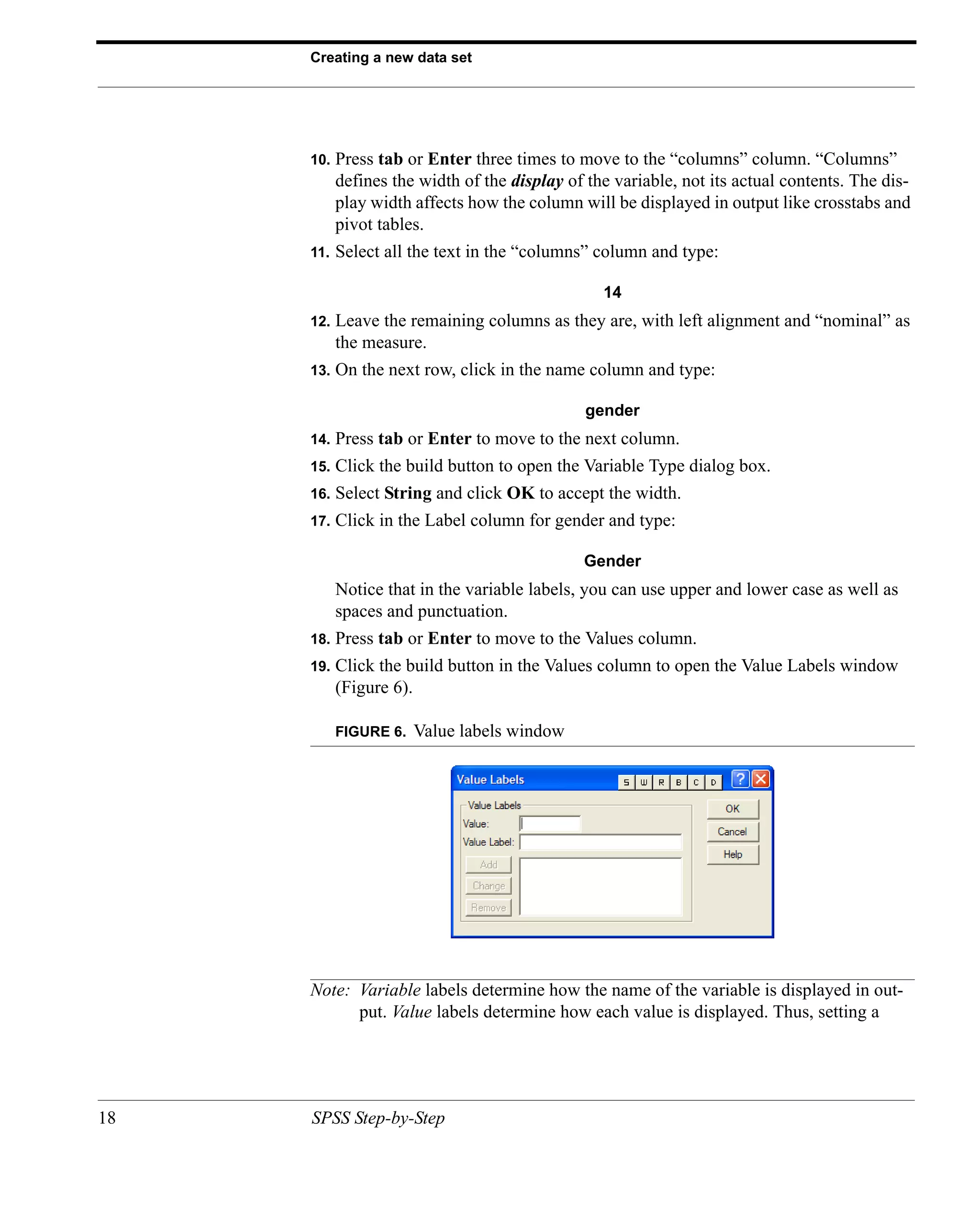 Creating a new data set




     10.   Press tab or Enter three times to move to the “columns” column. “Columns”
           defines the width of the display of the variable, not its actual contents. The dis-
           play width affects how the column will be displayed in output like crosstabs and
           pivot tables.
     11.   Select all the text in the “columns” column and type:

                                                 14
     12.   Leave the remaining columns as they are, with left alignment and “nominal” as
           the measure.
     13.   On the next row, click in the name column and type:

                                               gender
     14.   Press tab or Enter to move to the next column.
     15.   Click the build button to open the Variable Type dialog box.
     16.   Select String and click OK to accept the width.
     17.   Click in the Label column for gender and type:

                                              Gender
           Notice that in the variable labels, you can use upper and lower case as well as
           spaces and punctuation.
     18.   Press tab or Enter to move to the Values column.
     19.   Click the build button in the Values column to open the Value Labels window
           (Figure 6).

           FIGURE 6.   Value labels window




     Note: Variable labels determine how the name of the variable is displayed in out-
           put. Value labels determine how each value is displayed. Thus, setting a




18   SPSS Step-by-Step
 