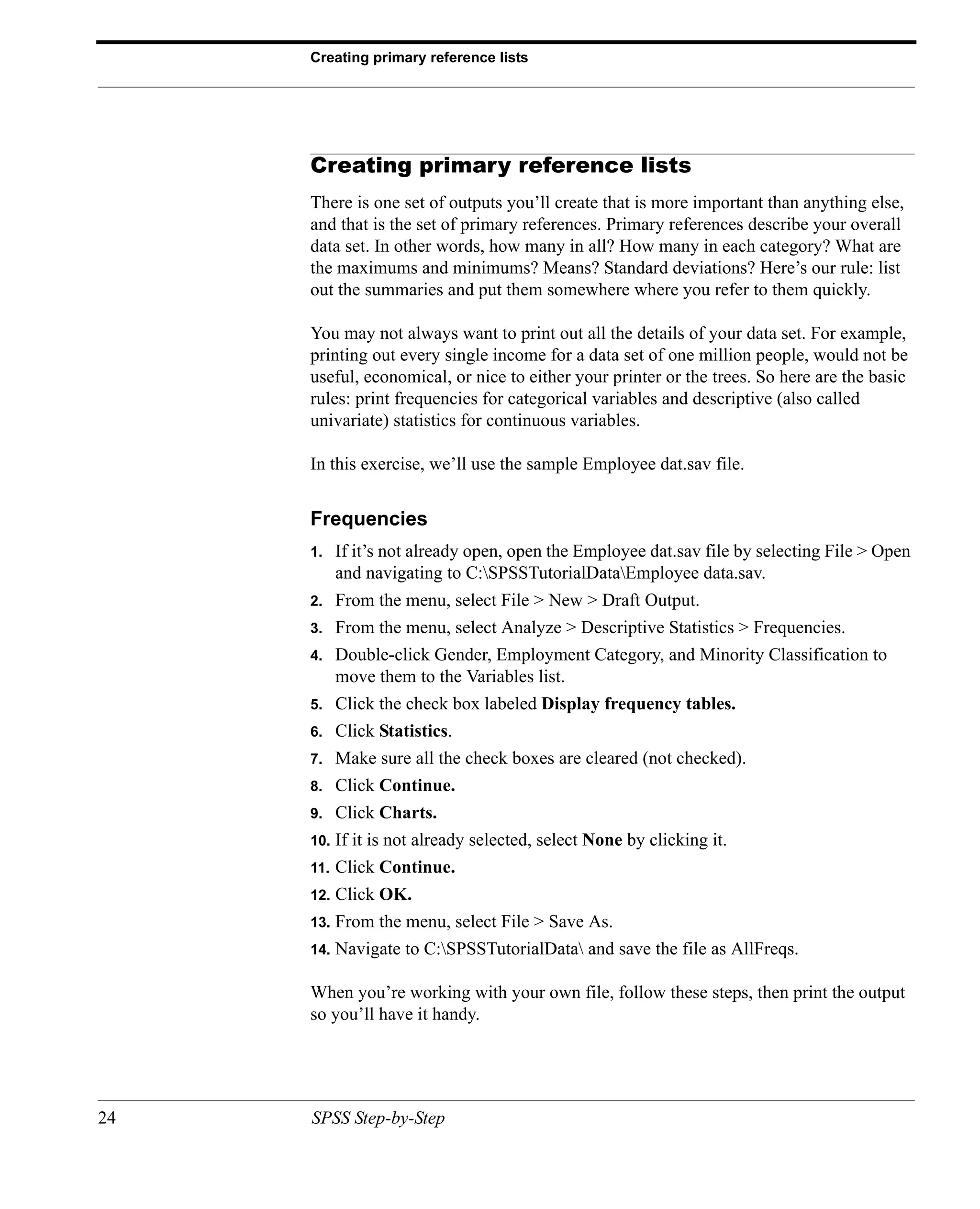 Creating primary reference lists




     Creating primary reference lists
     There is one set of outputs you’ll create that is more important than anything else,
     and that is the set of primary references. Primary references describe your overall
     data set. In other words, how many in all? How many in each category? What are
     the maximums and minimums? Means? Standard deviations? Here’s our rule: list
     out the summaries and put them somewhere where you refer to them quickly.

     You may not always want to print out all the details of your data set. For example,
     printing out every single income for a data set of one million people, would not be
     useful, economical, or nice to either your printer or the trees. So here are the basic
     rules: print frequencies for categorical variables and descriptive (also called
     univariate) statistics for continuous variables.

     In this exercise, we’ll use the sample Employee dat.sav file.


     Frequencies
     1.    If it’s not already open, open the Employee dat.sav file by selecting File > Open
           and navigating to C:SPSSTutorialDataEmployee data.sav.
     2.    From the menu, select File > New > Draft Output.
     3.    From the menu, select Analyze > Descriptive Statistics > Frequencies.
     4.    Double-click Gender, Employment Category, and Minority Classification to
           move them to the Variables list.
     5.    Click the check box labeled Display frequency tables.
     6.    Click Statistics.
     7.    Make sure all the check boxes are cleared (not checked).
     8.    Click Continue.
     9.    Click Charts.
     10.   If it is not already selected, select None by clicking it.
     11.   Click Continue.
     12.   Click OK.
     13.   From the menu, select File > Save As.
     14.   Navigate to C:SPSSTutorialData and save the file as AllFreqs.

     When you’re working with your own file, follow these steps, then print the output
     so you’ll have it handy.




24   SPSS Step-by-Step
 