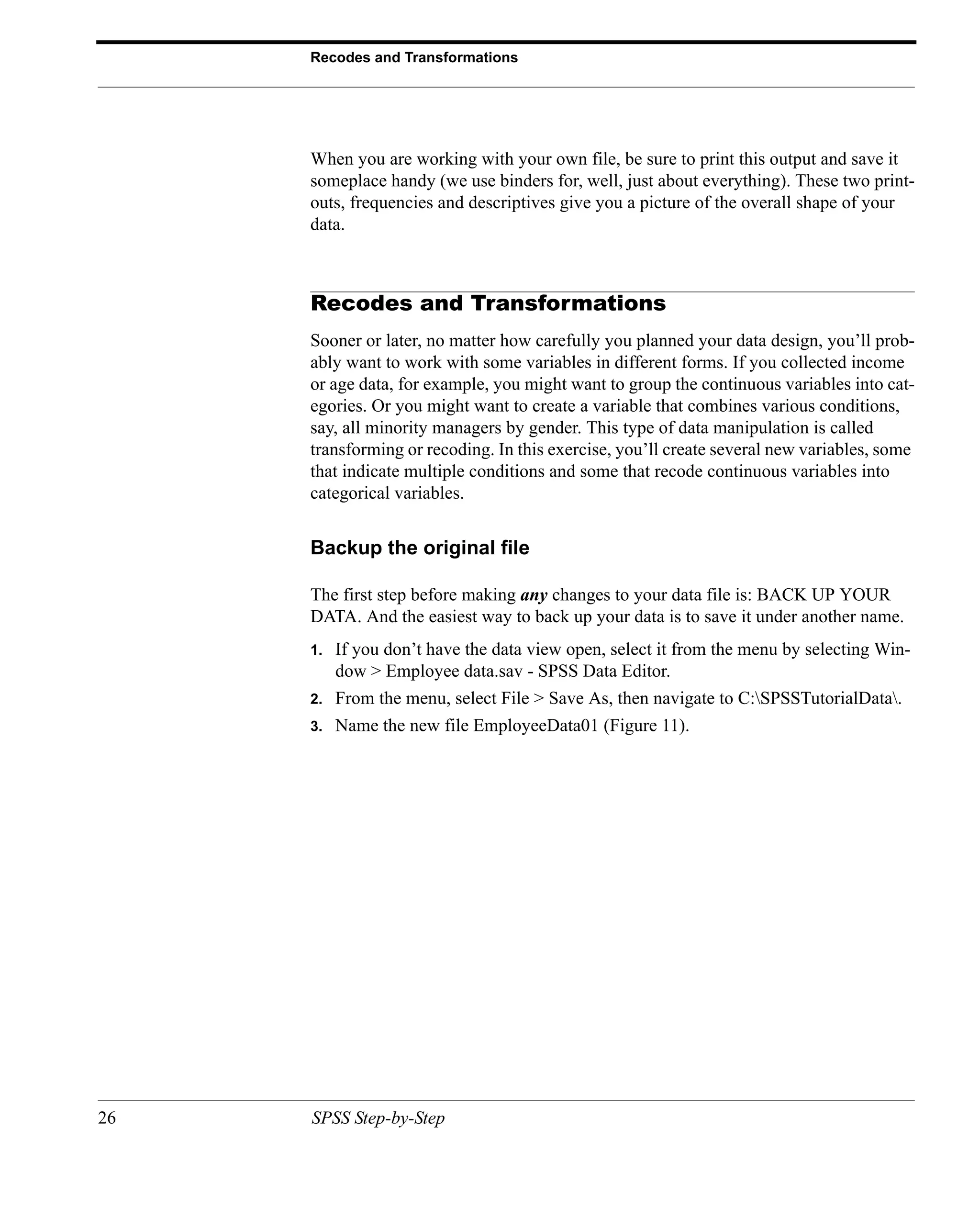 Recodes and Transformations




     When you are working with your own file, be sure to print this output and save it
     someplace handy (we use binders for, well, just about everything). These two print-
     outs, frequencies and descriptives give you a picture of the overall shape of your
     data.



     Recodes and Transformations
     Sooner or later, no matter how carefully you planned your data design, you’ll prob-
     ably want to work with some variables in different forms. If you collected income
     or age data, for example, you might want to group the continuous variables into cat-
     egories. Or you might want to create a variable that combines various conditions,
     say, all minority managers by gender. This type of data manipulation is called
     transforming or recoding. In this exercise, you’ll create several new variables, some
     that indicate multiple conditions and some that recode continuous variables into
     categorical variables.


     Backup the original file

     The first step before making any changes to your data file is: BACK UP YOUR
     DATA. And the easiest way to back up your data is to save it under another name.
     1.   If you don’t have the data view open, select it from the menu by selecting Win-
          dow > Employee data.sav - SPSS Data Editor.
     2.   From the menu, select File > Save As, then navigate to C:SPSSTutorialData.
     3.   Name the new file EmployeeData01 (Figure 11).




26   SPSS Step-by-Step
 