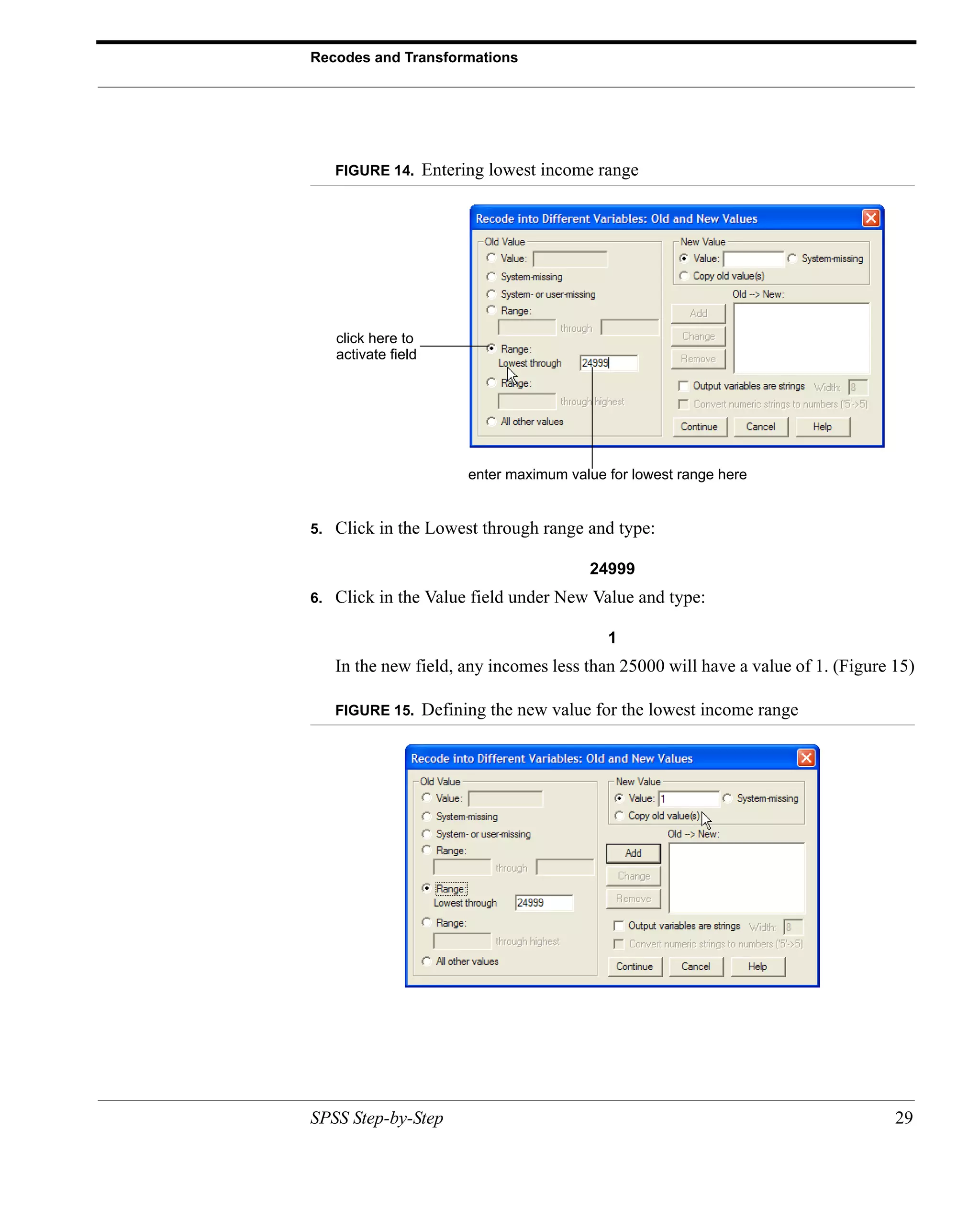 Recodes and Transformations




     FIGURE 14.       Entering lowest income range




     click here to
     activate field




                            enter maximum value for lowest range here


5.   Click in the Lowest through range and type:

                                             24999
6.   Click in the Value field under New Value and type:

                                                1
     In the new field, any incomes less than 25000 will have a value of 1. (Figure 15)

     FIGURE 15.       Defining the new value for the lowest income range




SPSS Step-by-Step                                                                  29
 