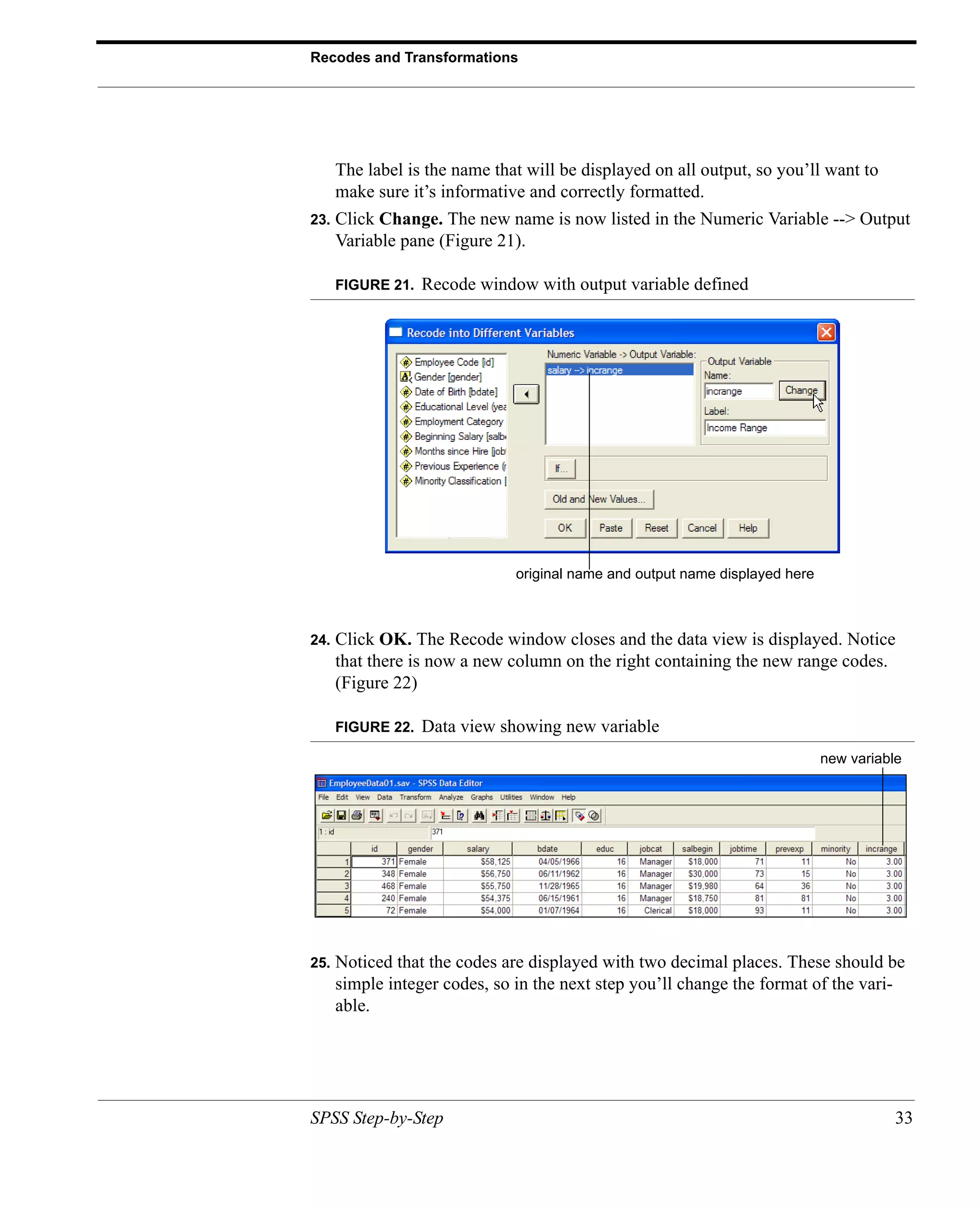 Recodes and Transformations




      The label is the name that will be displayed on all output, so you’ll want to
      make sure it’s informative and correctly formatted.
23.   Click Change. The new name is now listed in the Numeric Variable --> Output
      Variable pane (Figure 21).

      FIGURE 21.   Recode window with output variable defined




                               original name and output name displayed here



24.   Click OK. The Recode window closes and the data view is displayed. Notice
      that there is now a new column on the right containing the new range codes.
      (Figure 22)

      FIGURE 22.   Data view showing new variable
                                                                              new variable




25.   Noticed that the codes are displayed with two decimal places. These should be
      simple integer codes, so in the next step you’ll change the format of the vari-
      able.




SPSS Step-by-Step                                                                        33
 