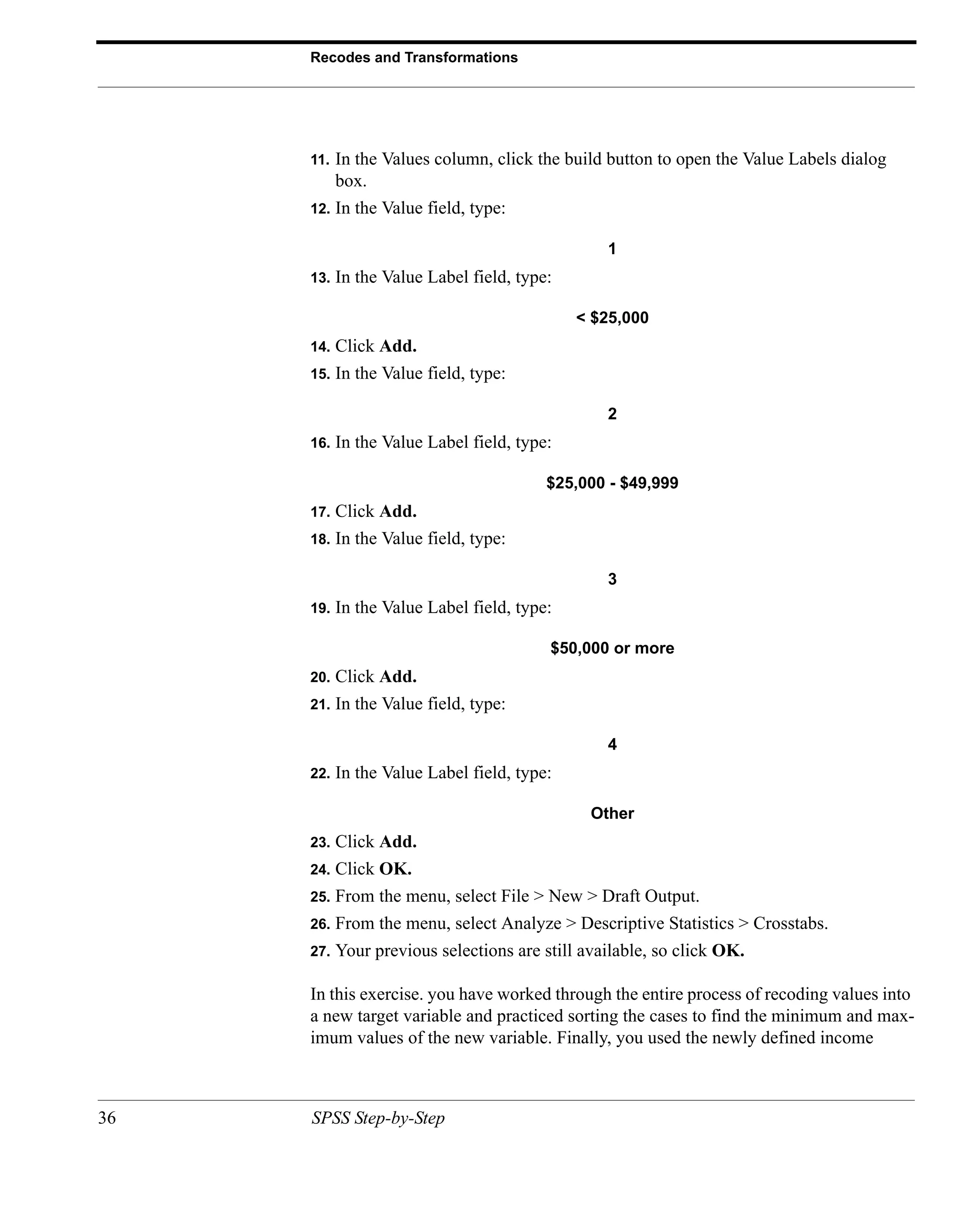 Recodes and Transformations




     11.   In the Values column, click the build button to open the Value Labels dialog
           box.
     12.   In the Value field, type:

                                                 1
     13.   In the Value Label field, type:

                                             < $25,000
     14.   Click Add.
     15.   In the Value field, type:

                                                 2
     16.   In the Value Label field, type:

                                         $25,000 - $49,999
     17.   Click Add.
     18.   In the Value field, type:

                                                 3
     19.   In the Value Label field, type:

                                         $50,000 or more
     20.   Click Add.
     21.   In the Value field, type:

                                                 4
     22.   In the Value Label field, type:

                                               Other
     23.   Click Add.
     24.   Click OK.
     25.   From the menu, select File > New > Draft Output.
     26.   From the menu, select Analyze > Descriptive Statistics > Crosstabs.
     27.   Your previous selections are still available, so click OK.

     In this exercise. you have worked through the entire process of recoding values into
     a new target variable and practiced sorting the cases to find the minimum and max-
     imum values of the new variable. Finally, you used the newly defined income



36   SPSS Step-by-Step
 