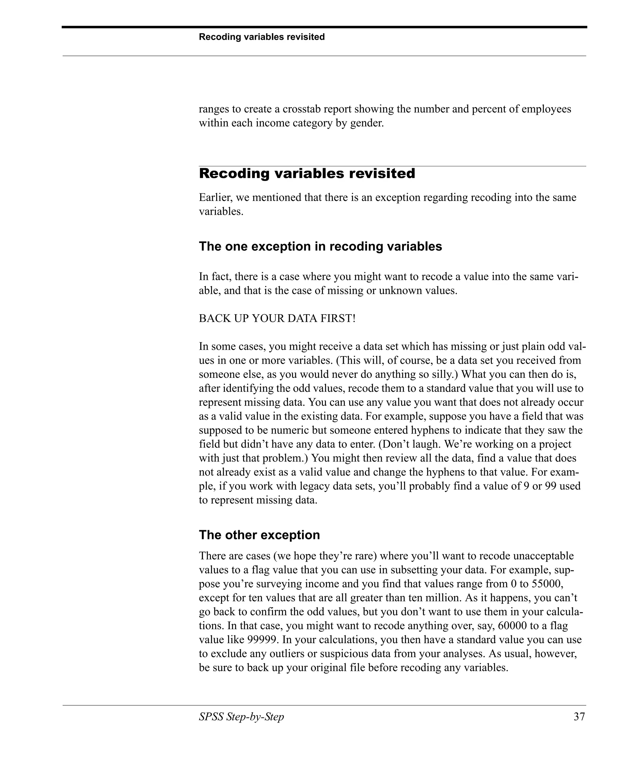 Recoding variables revisited




ranges to create a crosstab report showing the number and percent of employees
within each income category by gender.



Recoding variables revisited
Earlier, we mentioned that there is an exception regarding recoding into the same
variables.


The one exception in recoding variables

In fact, there is a case where you might want to recode a value into the same vari-
able, and that is the case of missing or unknown values.

BACK UP YOUR DATA FIRST!

In some cases, you might receive a data set which has missing or just plain odd val-
ues in one or more variables. (This will, of course, be a data set you received from
someone else, as you would never do anything so silly.) What you can then do is,
after identifying the odd values, recode them to a standard value that you will use to
represent missing data. You can use any value you want that does not already occur
as a valid value in the existing data. For example, suppose you have a field that was
supposed to be numeric but someone entered hyphens to indicate that they saw the
field but didn’t have any data to enter. (Don’t laugh. We’re working on a project
with just that problem.) You might then review all the data, find a value that does
not already exist as a valid value and change the hyphens to that value. For exam-
ple, if you work with legacy data sets, you’ll probably find a value of 9 or 99 used
to represent missing data.


The other exception
There are cases (we hope they’re rare) where you’ll want to recode unacceptable
values to a flag value that you can use in subsetting your data. For example, sup-
pose you’re surveying income and you find that values range from 0 to 55000,
except for ten values that are all greater than ten million. As it happens, you can’t
go back to confirm the odd values, but you don’t want to use them in your calcula-
tions. In that case, you might want to recode anything over, say, 60000 to a flag
value like 99999. In your calculations, you then have a standard value you can use
to exclude any outliers or suspicious data from your analyses. As usual, however,
be sure to back up your original file before recoding any variables.



SPSS Step-by-Step                                                                  37
 