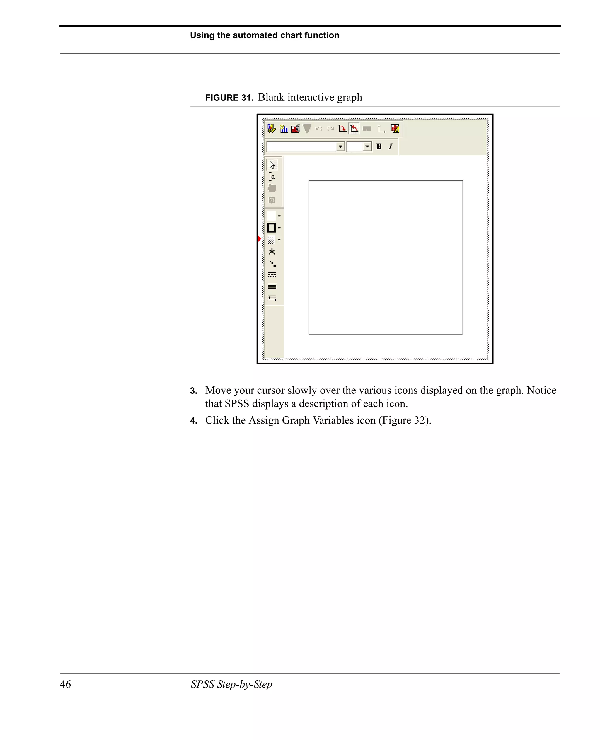 Using the automated chart function




          FIGURE 31.   Blank interactive graph




     3.   Move your cursor slowly over the various icons displayed on the graph. Notice
          that SPSS displays a description of each icon.
     4.   Click the Assign Graph Variables icon (Figure 32).




46   SPSS Step-by-Step
 