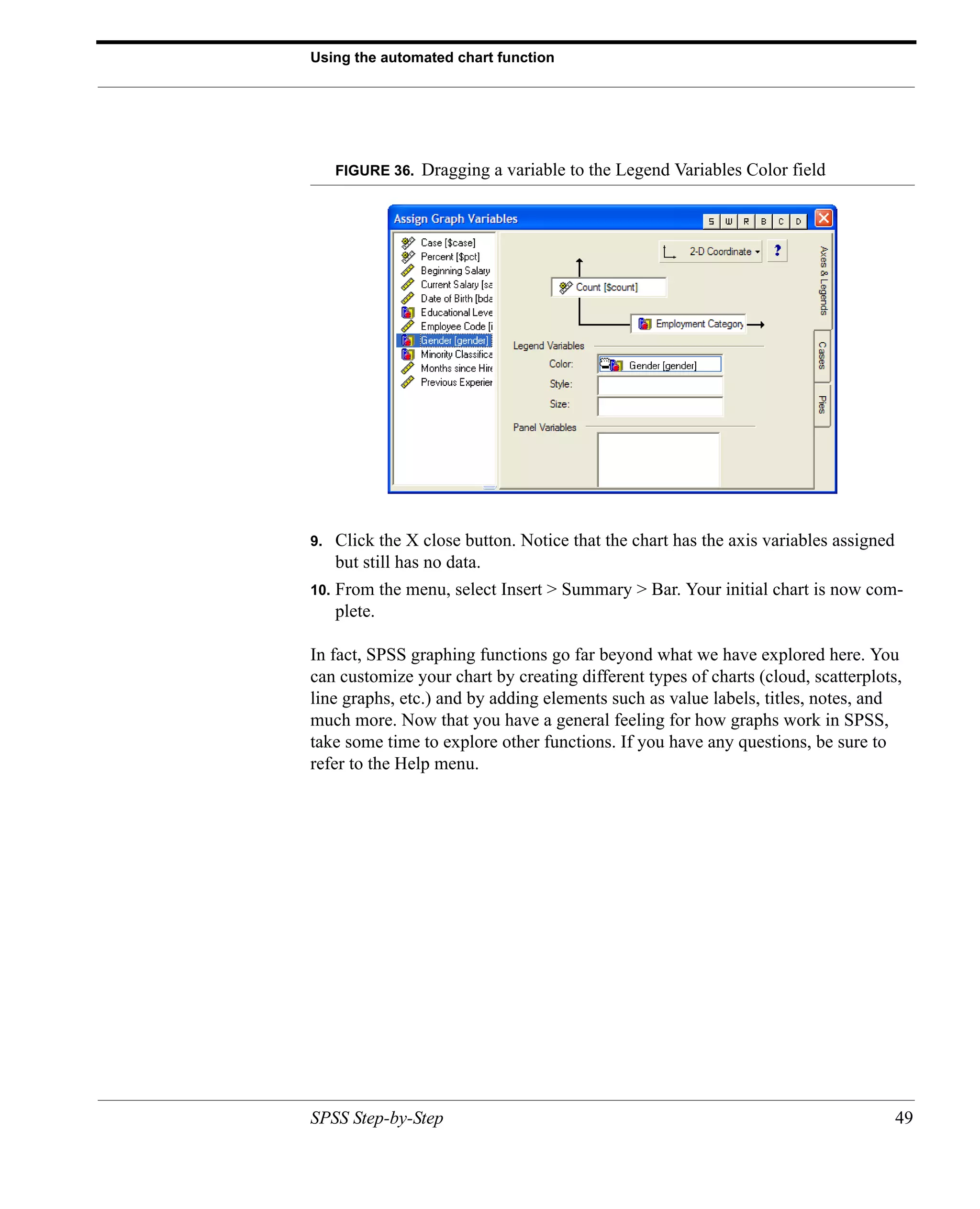 Using the automated chart function




      FIGURE 36.   Dragging a variable to the Legend Variables Color field




9.    Click the X close button. Notice that the chart has the axis variables assigned
      but still has no data.
10.   From the menu, select Insert > Summary > Bar. Your initial chart is now com-
      plete.

In fact, SPSS graphing functions go far beyond what we have explored here. You
can customize your chart by creating different types of charts (cloud, scatterplots,
line graphs, etc.) and by adding elements such as value labels, titles, notes, and
much more. Now that you have a general feeling for how graphs work in SPSS,
take some time to explore other functions. If you have any questions, be sure to
refer to the Help menu.




SPSS Step-by-Step                                                                       49
 