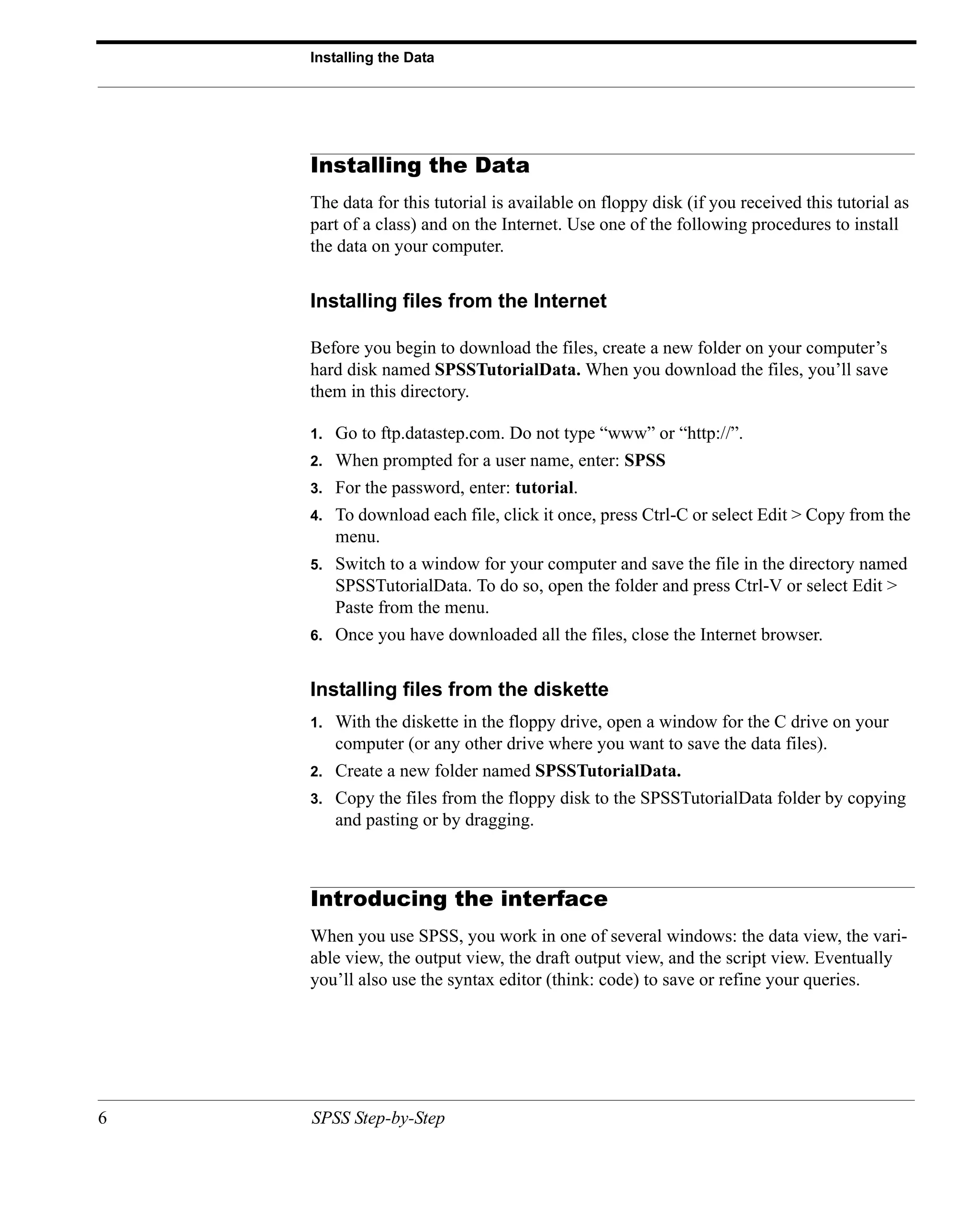Installing the Data




    Installing the Data
    The data for this tutorial is available on floppy disk (if you received this tutorial as
    part of a class) and on the Internet. Use one of the following procedures to install
    the data on your computer.


    Installing files from the Internet

    Before you begin to download the files, create a new folder on your computer’s
    hard disk named SPSSTutorialData. When you download the files, you’ll save
    them in this directory.

    1.   Go to ftp.datastep.com. Do not type “www” or “http://”.
    2.   When prompted for a user name, enter: SPSS
    3.   For the password, enter: tutorial.
    4.   To download each file, click it once, press Ctrl-C or select Edit > Copy from the
         menu.
    5.   Switch to a window for your computer and save the file in the directory named
         SPSSTutorialData. To do so, open the folder and press Ctrl-V or select Edit >
         Paste from the menu.
    6.   Once you have downloaded all the files, close the Internet browser.


    Installing files from the diskette
    1.   With the diskette in the floppy drive, open a window for the C drive on your
         computer (or any other drive where you want to save the data files).
    2.   Create a new folder named SPSSTutorialData.
    3.   Copy the files from the floppy disk to the SPSSTutorialData folder by copying
         and pasting or by dragging.



    Introducing the interface
    When you use SPSS, you work in one of several windows: the data view, the vari-
    able view, the output view, the draft output view, and the script view. Eventually
    you’ll also use the syntax editor (think: code) to save or refine your queries.




6   SPSS Step-by-Step
 