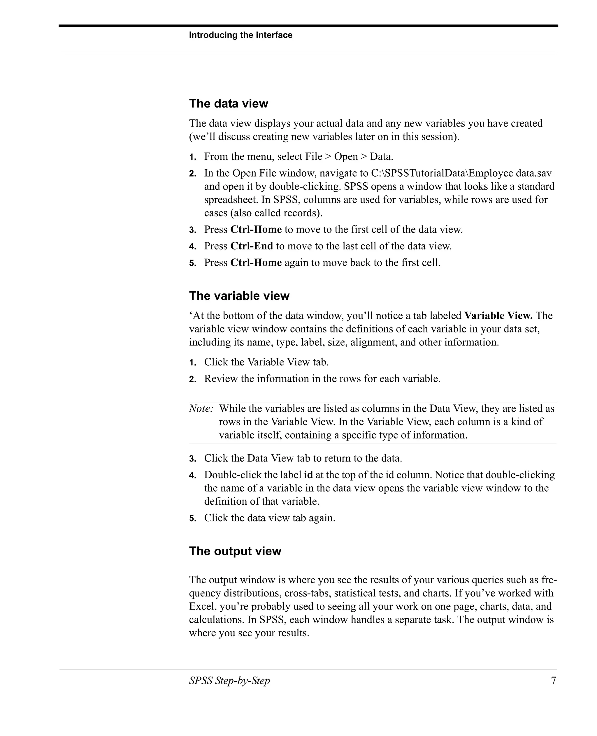 Introducing the interface




The data view
The data view displays your actual data and any new variables you have created
(we’ll discuss creating new variables later on in this session).
1.   From the menu, select File > Open > Data.
2.   In the Open File window, navigate to C:SPSSTutorialDataEmployee data.sav
     and open it by double-clicking. SPSS opens a window that looks like a standard
     spreadsheet. In SPSS, columns are used for variables, while rows are used for
     cases (also called records).
3.   Press Ctrl-Home to move to the first cell of the data view.
4.   Press Ctrl-End to move to the last cell of the data view.
5.   Press Ctrl-Home again to move back to the first cell.


The variable view
‘At the bottom of the data window, you’ll notice a tab labeled Variable View. The
variable view window contains the definitions of each variable in your data set,
including its name, type, label, size, alignment, and other information.
1.   Click the Variable View tab.
2.   Review the information in the rows for each variable.

Note: While the variables are listed as columns in the Data View, they are listed as
      rows in the Variable View. In the Variable View, each column is a kind of
      variable itself, containing a specific type of information.

3.   Click the Data View tab to return to the data.
4.   Double-click the label id at the top of the id column. Notice that double-clicking
     the name of a variable in the data view opens the variable view window to the
     definition of that variable.
5.   Click the data view tab again.


The output view

The output window is where you see the results of your various queries such as fre-
quency distributions, cross-tabs, statistical tests, and charts. If you’ve worked with
Excel, you’re probably used to seeing all your work on one page, charts, data, and
calculations. In SPSS, each window handles a separate task. The output window is
where you see your results.



SPSS Step-by-Step                                                                     7
 