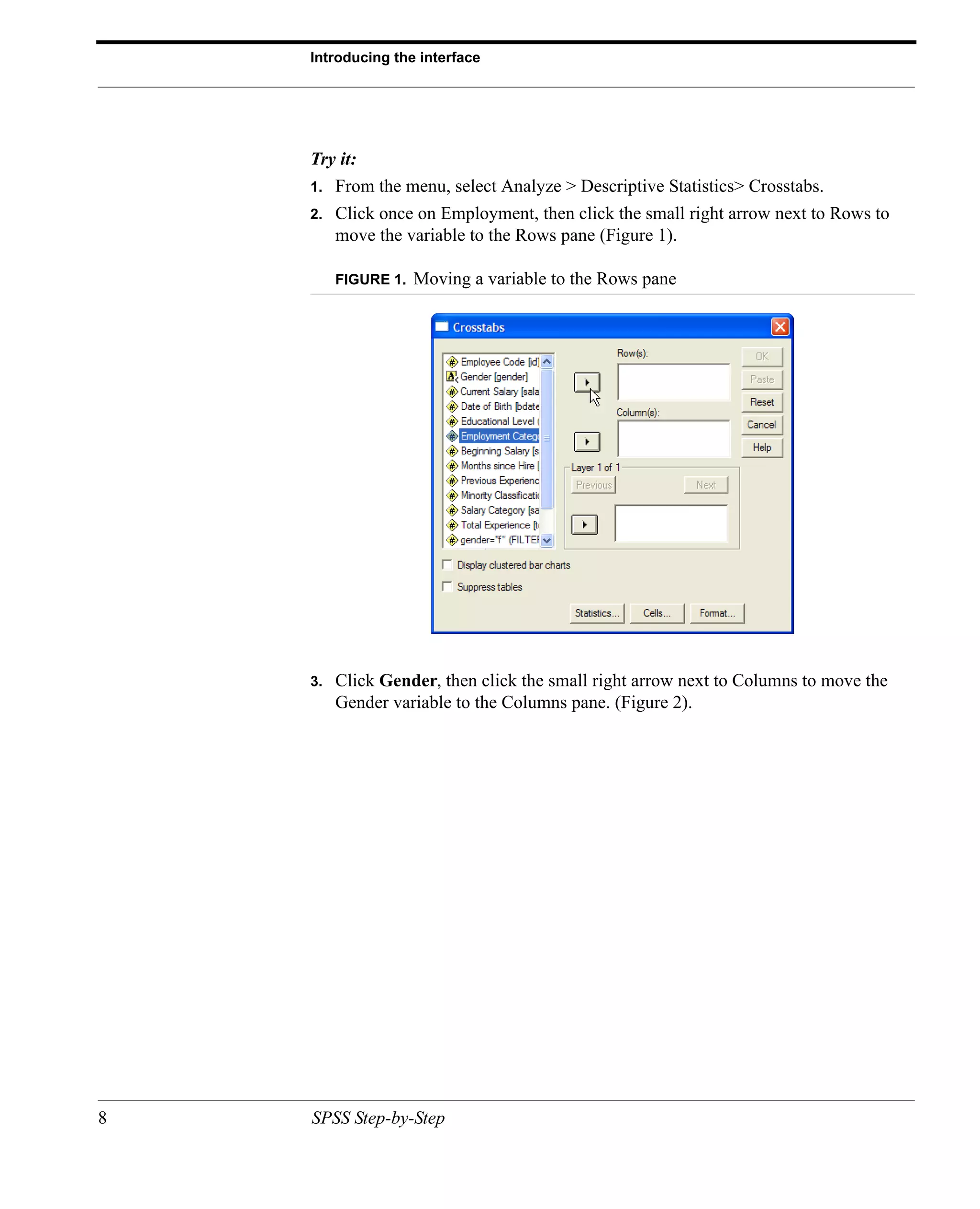 Introducing the interface




    Try it:
    1.   From the menu, select Analyze > Descriptive Statistics> Crosstabs.
    2.   Click once on Employment, then click the small right arrow next to Rows to
         move the variable to the Rows pane (Figure 1).

         FIGURE 1.   Moving a variable to the Rows pane




    3.   Click Gender, then click the small right arrow next to Columns to move the
         Gender variable to the Columns pane. (Figure 2).




8   SPSS Step-by-Step
 