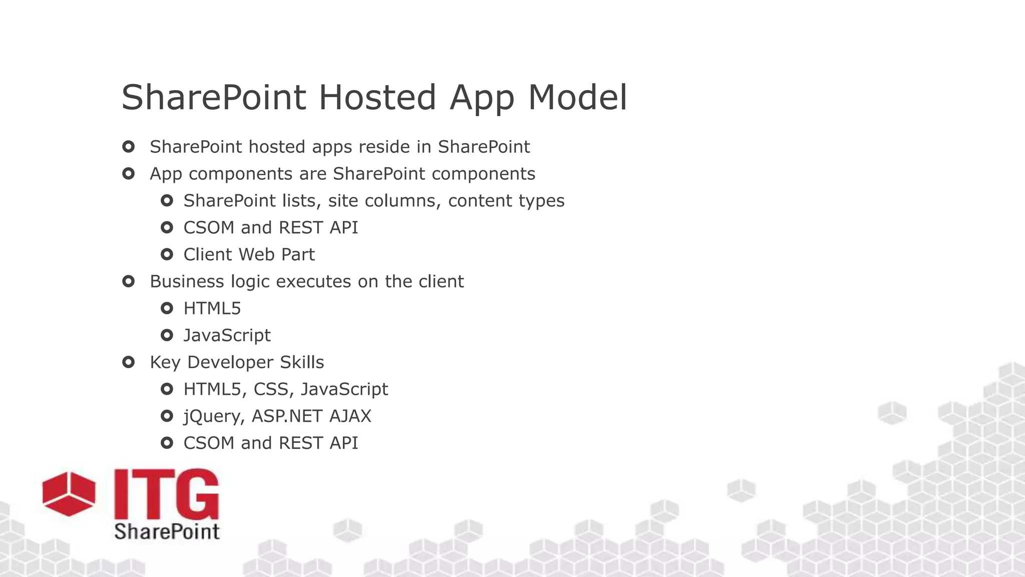 SharePoint Hosted App Model
 SharePoint hosted apps reside in SharePoint
 App components are SharePoint components
 SharePoint lists, site columns, content types
 CSOM and REST API
 Client Web Part
 Business logic executes on the client
 HTML5
 JavaScript
 Key Developer Skills
 HTML5, CSS, JavaScript
 jQuery, ASP.NET AJAX
 CSOM and REST API
 