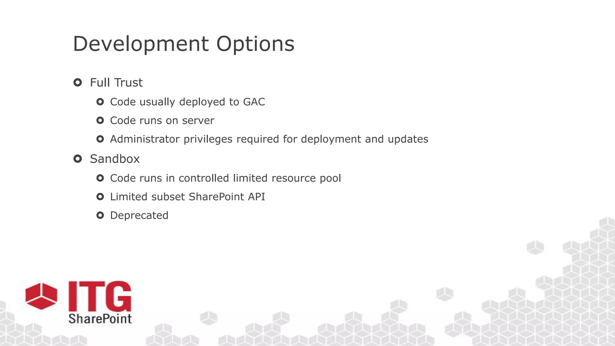 Development Options
 Full Trust
 Code usually deployed to GAC
 Code runs on server
 Administrator privileges required for deployment and updates
 Sandbox
 Code runs in controlled limited resource pool
 Limited subset SharePoint API
 Deprecated
 
