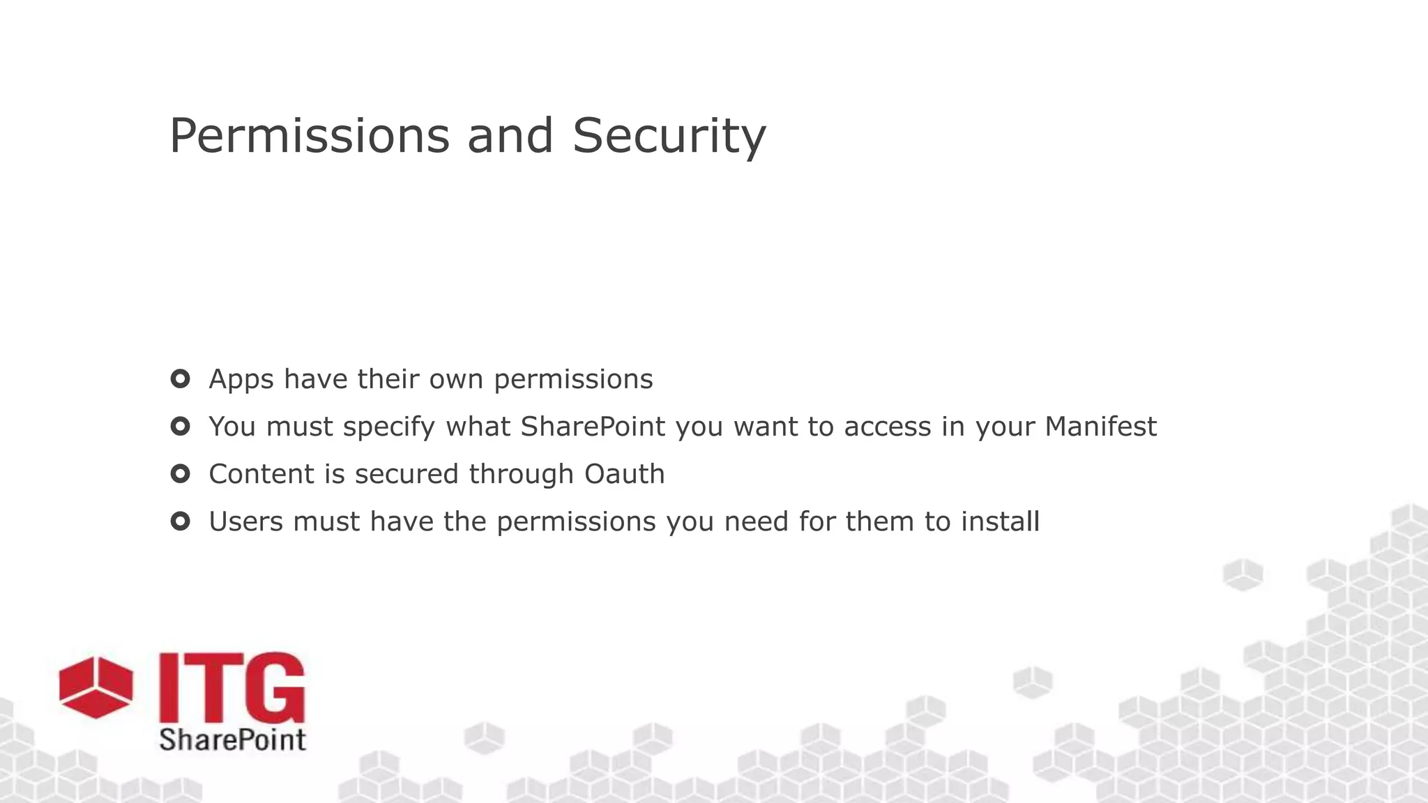 Permissions and Security
 Apps have their own permissions
 You must specify what SharePoint you want to access in your Manifest
 Content is secured through Oauth
 Users must have the permissions you need for them to install
 