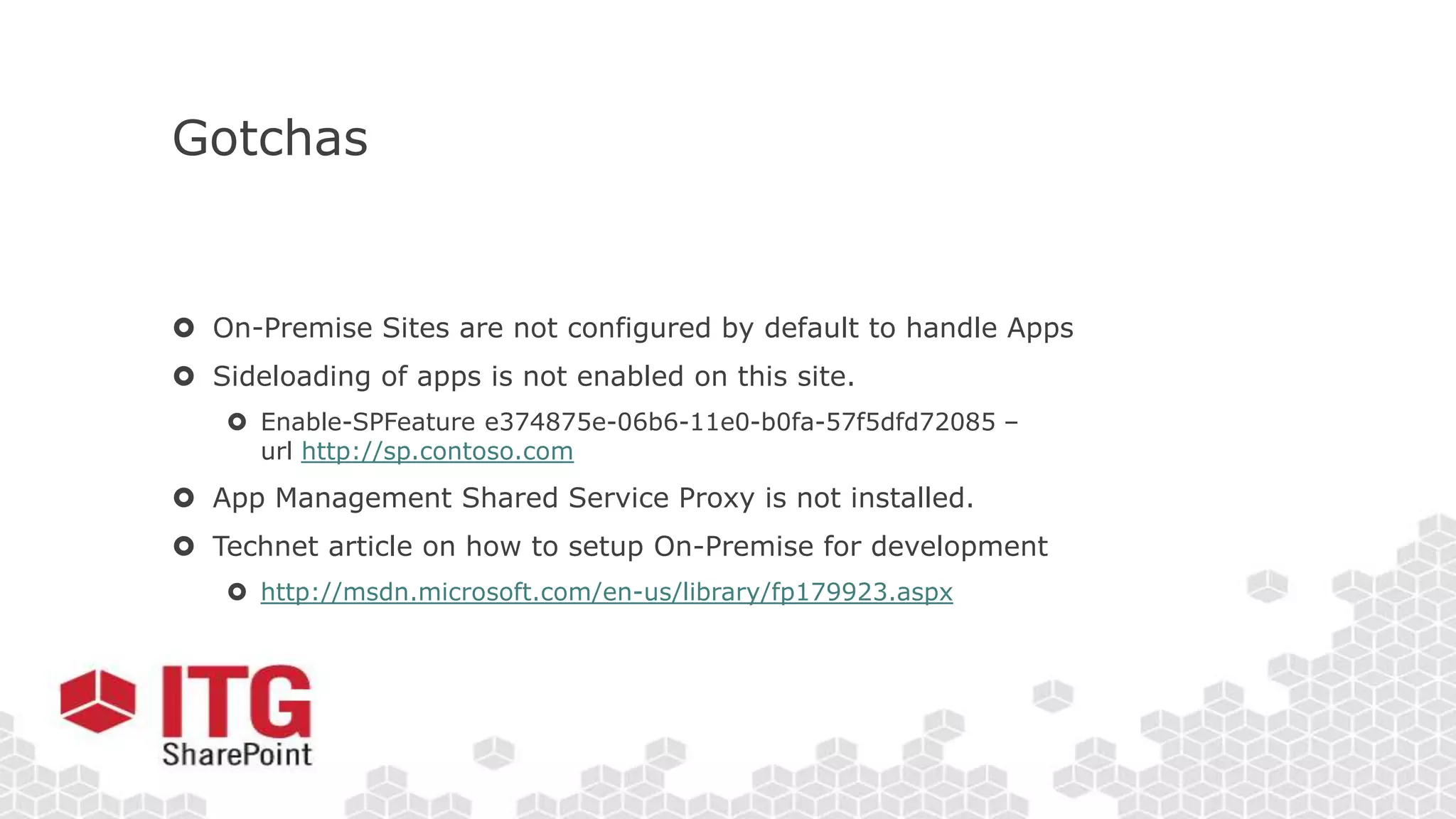 Gotchas
 On-Premise Sites are not configured by default to handle Apps
 Sideloading of apps is not enabled on this site.
 Enable-SPFeature e374875e-06b6-11e0-b0fa-57f5dfd72085 –
url http://sp.contoso.com
 App Management Shared Service Proxy is not installed.
 Technet article on how to setup On-Premise for development
 http://msdn.microsoft.com/en-us/library/fp179923.aspx
 