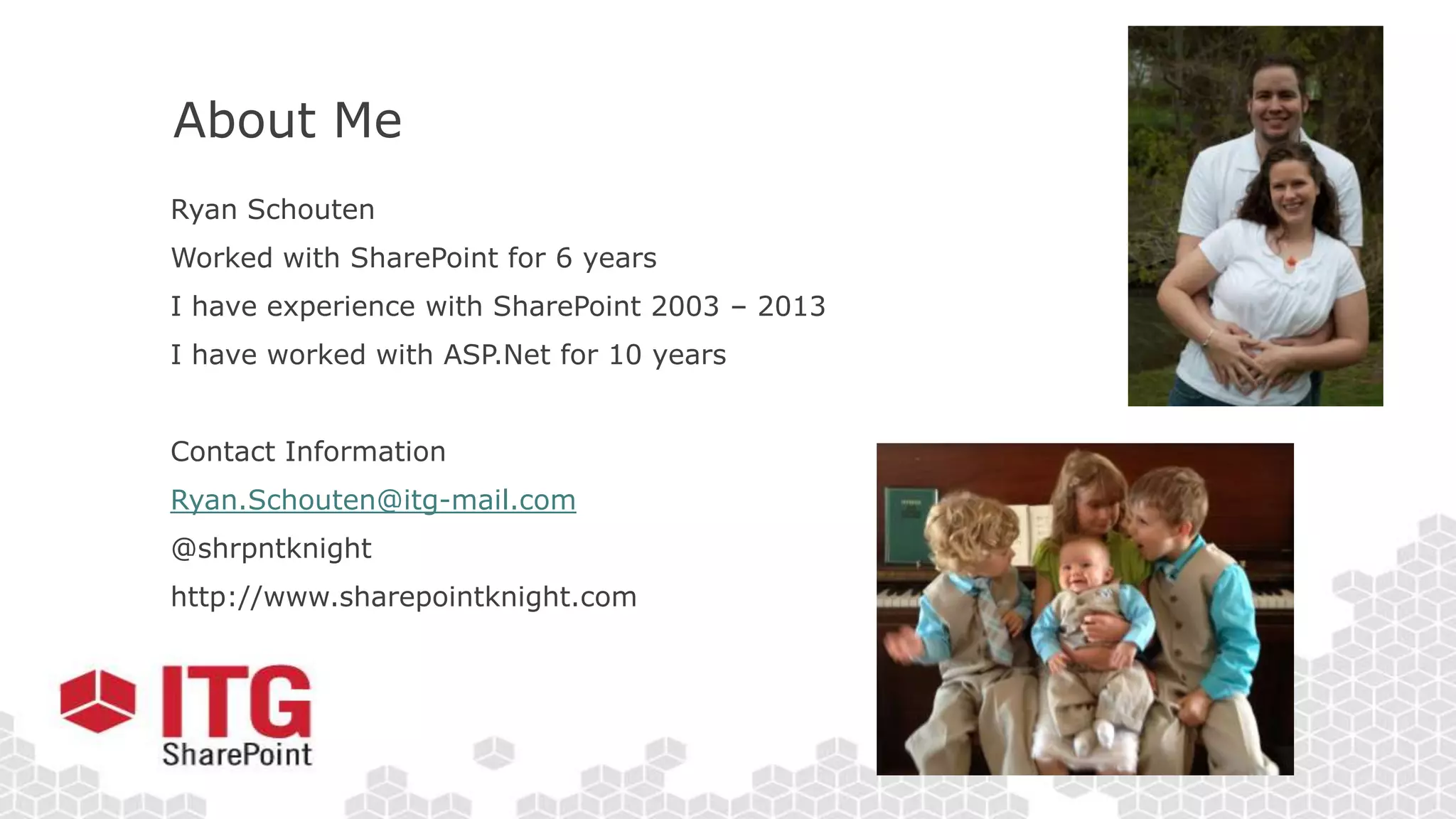 About Me
Ryan Schouten
Worked with SharePoint for 6 years
I have experience with SharePoint 2003 – 2013
I have worked with ASP.Net for 10 years
Contact Information
Ryan.Schouten@itg-mail.com
@shrpntknight
http://www.sharepointknight.com
 