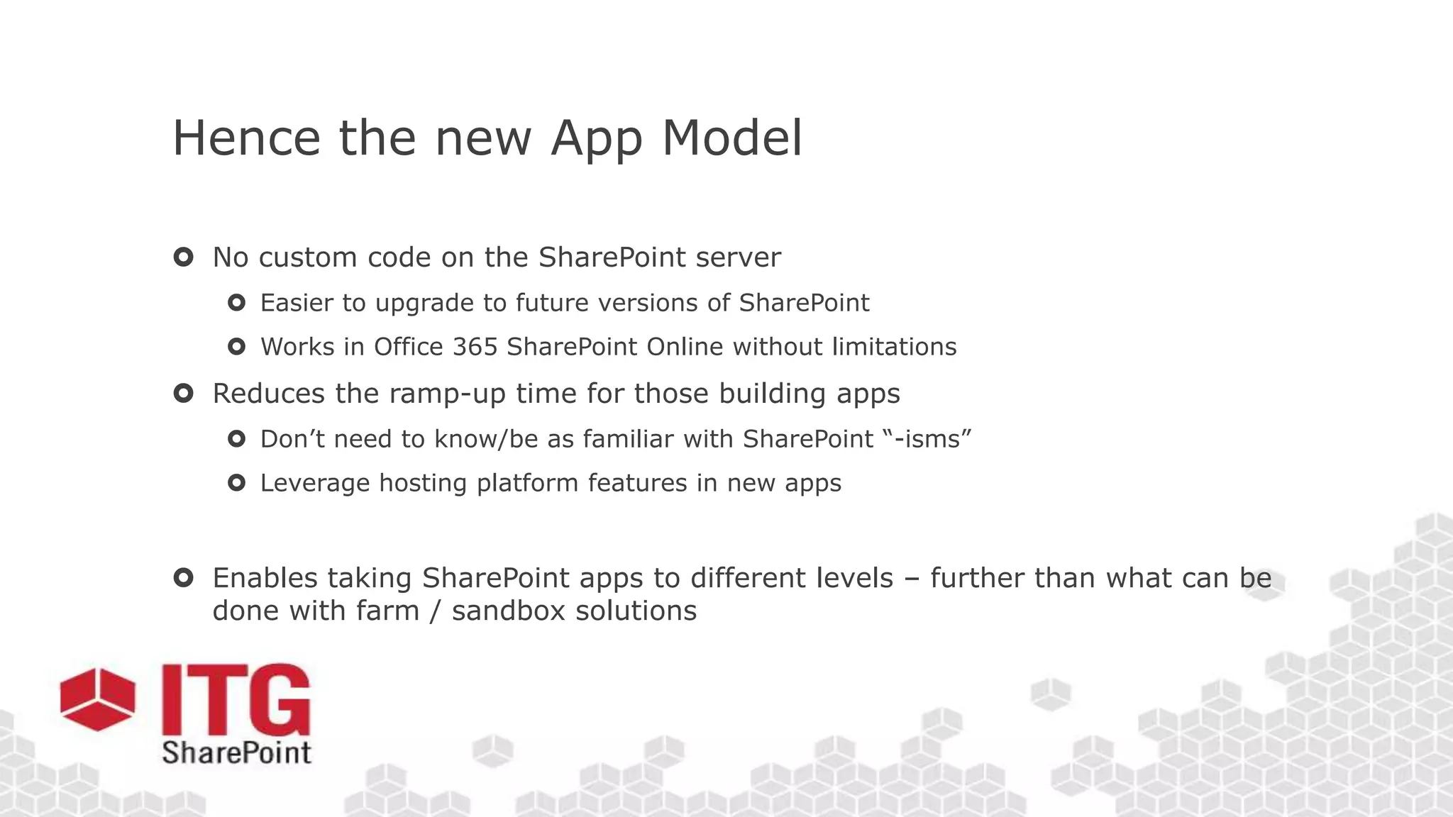 Hence the new App Model
 No custom code on the SharePoint server
 Easier to upgrade to future versions of SharePoint
 Works in Office 365 SharePoint Online without limitations
 Reduces the ramp-up time for those building apps
 Don’t need to know/be as familiar with SharePoint “-isms”
 Leverage hosting platform features in new apps
 Enables taking SharePoint apps to different levels – further than what can be
done with farm / sandbox solutions
 