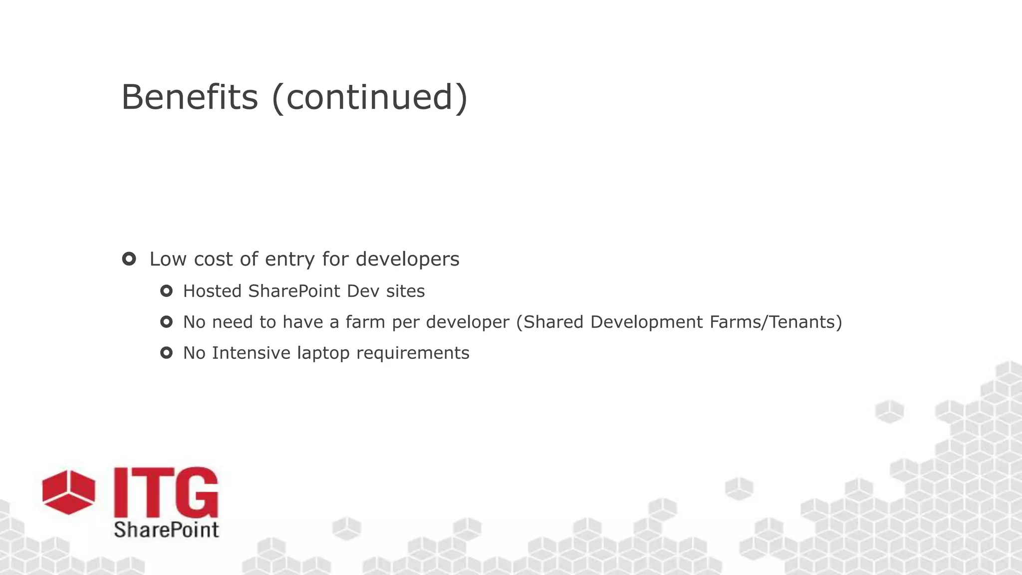 Benefits (continued)
 Low cost of entry for developers
 Hosted SharePoint Dev sites
 No need to have a farm per developer (Shared Development Farms/Tenants)
 No Intensive laptop requirements
 