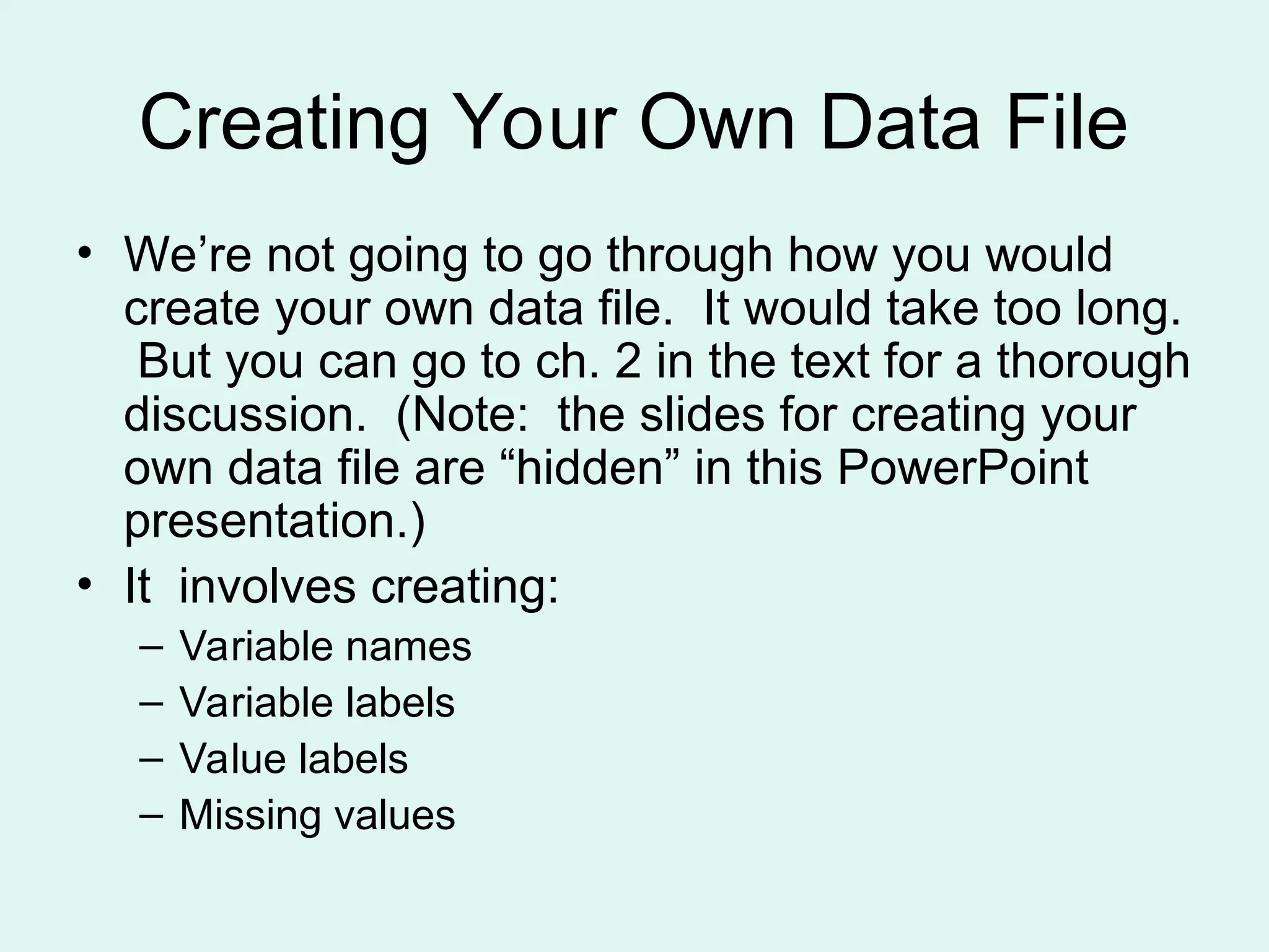 Creating Your Own Data File • We’re not going to go through how you would create your own data file. It would take too long. But you can go to ch. 2 in the text for a thorough discussion. (Note: the slides for creating your own data file are “hidden” in this PowerPoint presentation.) • It involves creating: – Variable names – Variable labels – Value labels – Missing values 