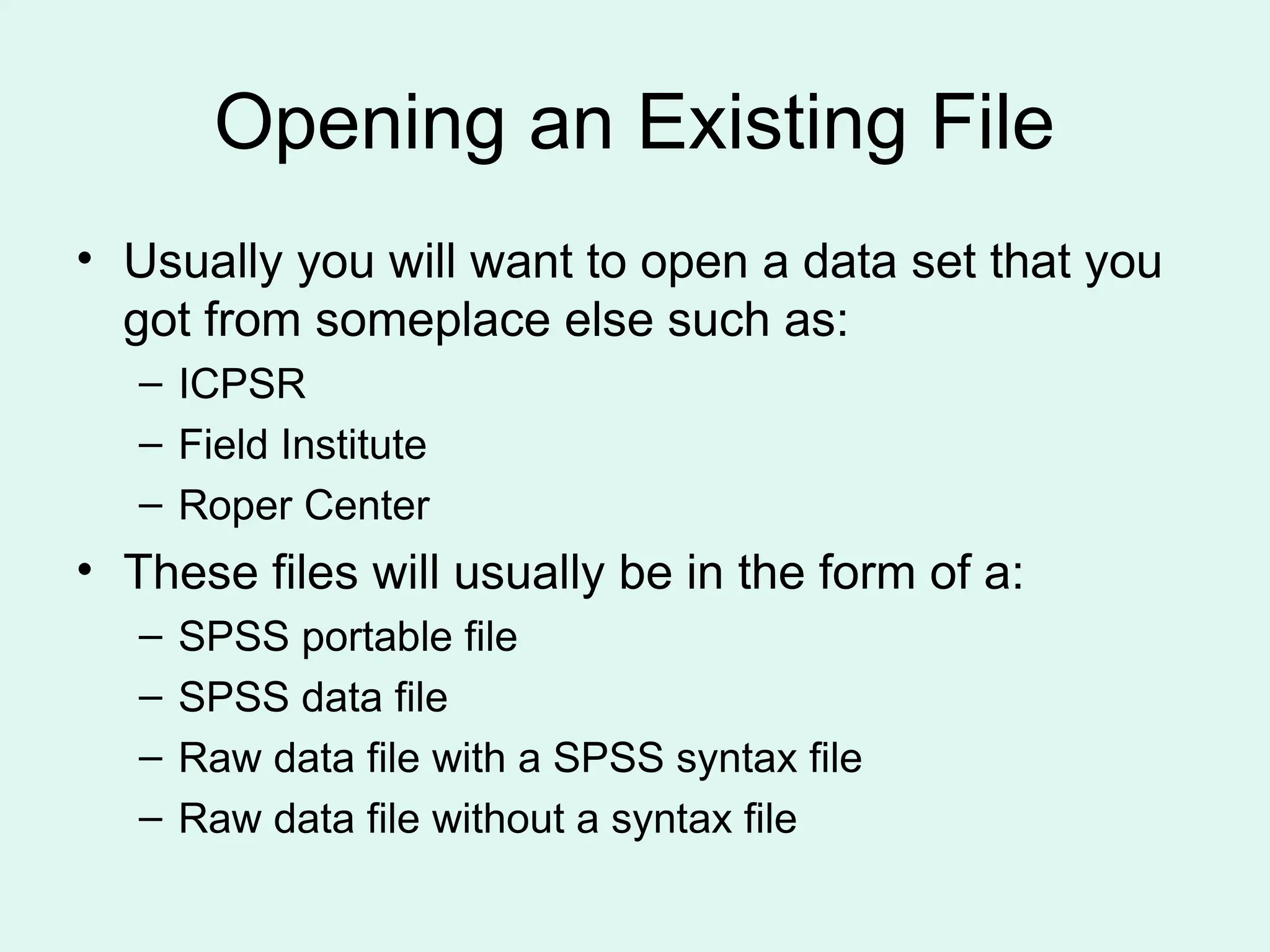 Opening an Existing File • Usually you will want to open a data set that you got from someplace else such as: – ICPSR – Field Institute – Roper Center • These files will usually be in the form of a: – SPSS portable file – SPSS data file – Raw data file with a SPSS syntax file – Raw data file without a syntax file 