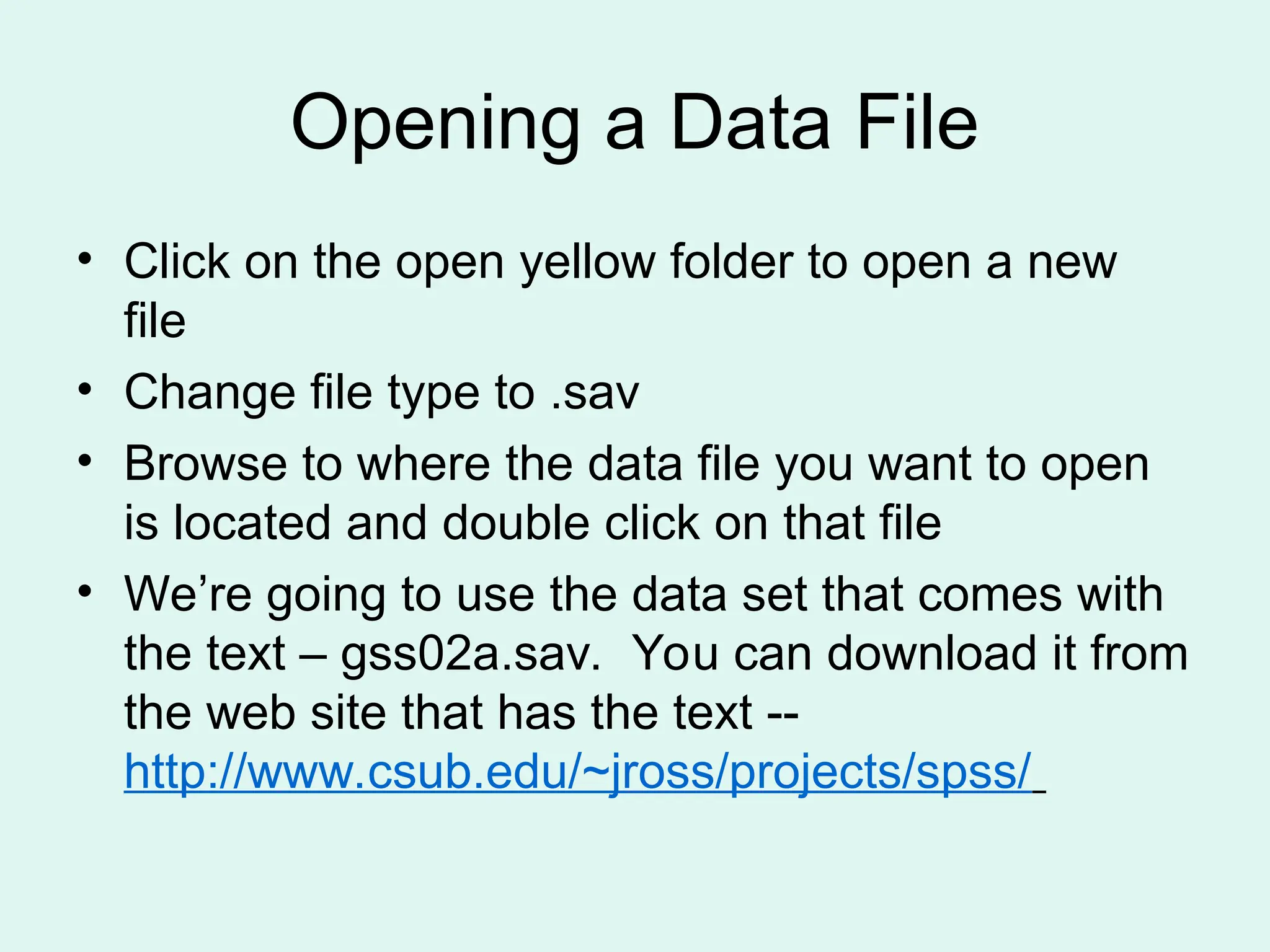 Opening a Data File • Click on the open yellow folder to open a new file • Change file type to .sav • Browse to where the data file you want to open is located and double click on that file • We’re going to use the data set that comes with the text – gss02a.sav. You can download it from the web site that has the text -- http://www.csub.edu/~jross/projects/spss/ 