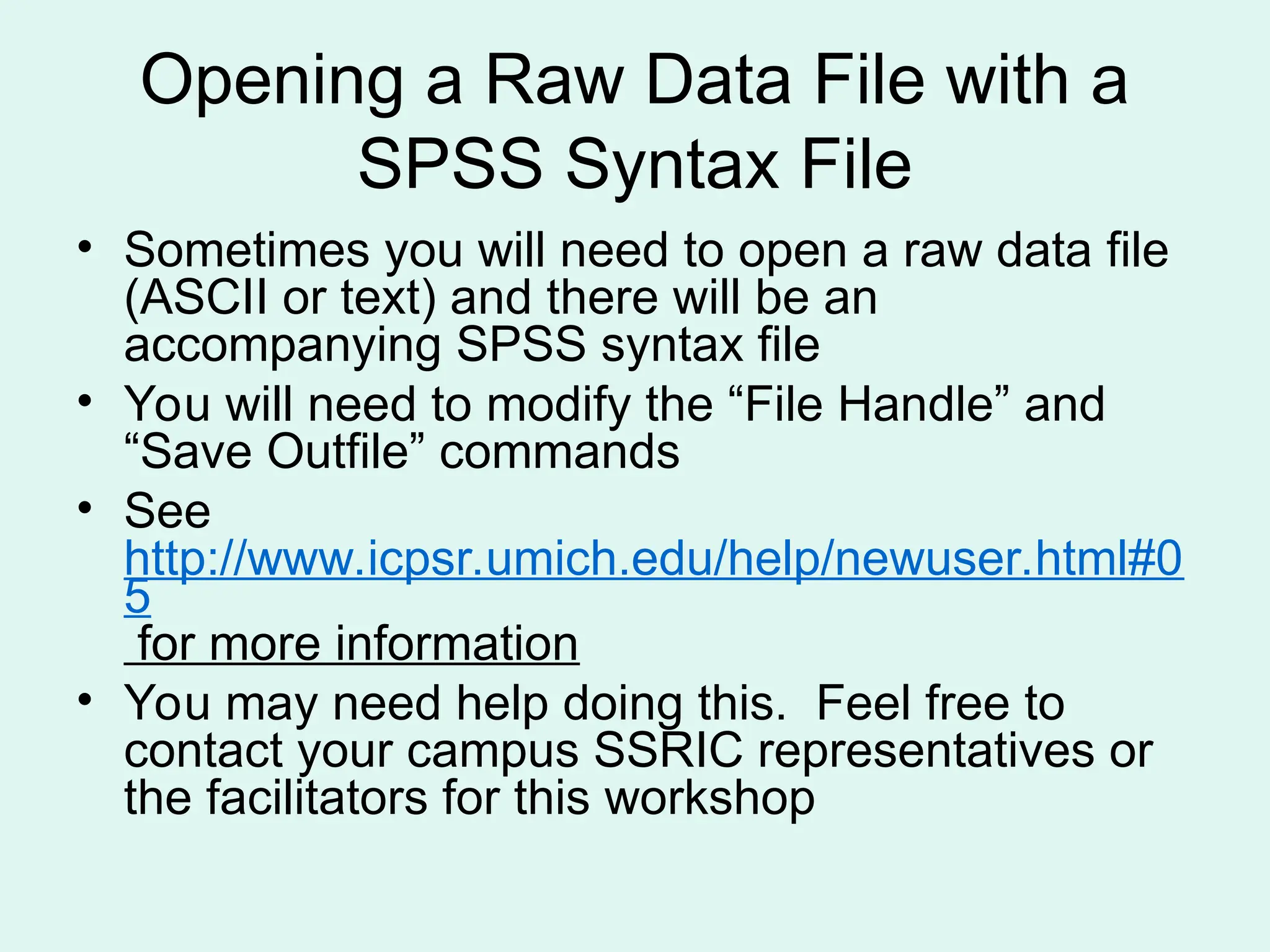 Opening a Raw Data File with a SPSS Syntax File • Sometimes you will need to open a raw data file (ASCII or text) and there will be an accompanying SPSS syntax file • You will need to modify the “File Handle” and “Save Outfile” commands • See http://www.icpsr.umich.edu/help/newuser.html#0 5 for more information • You may need help doing this. Feel free to contact your campus SSRIC representatives or the facilitators for this workshop 