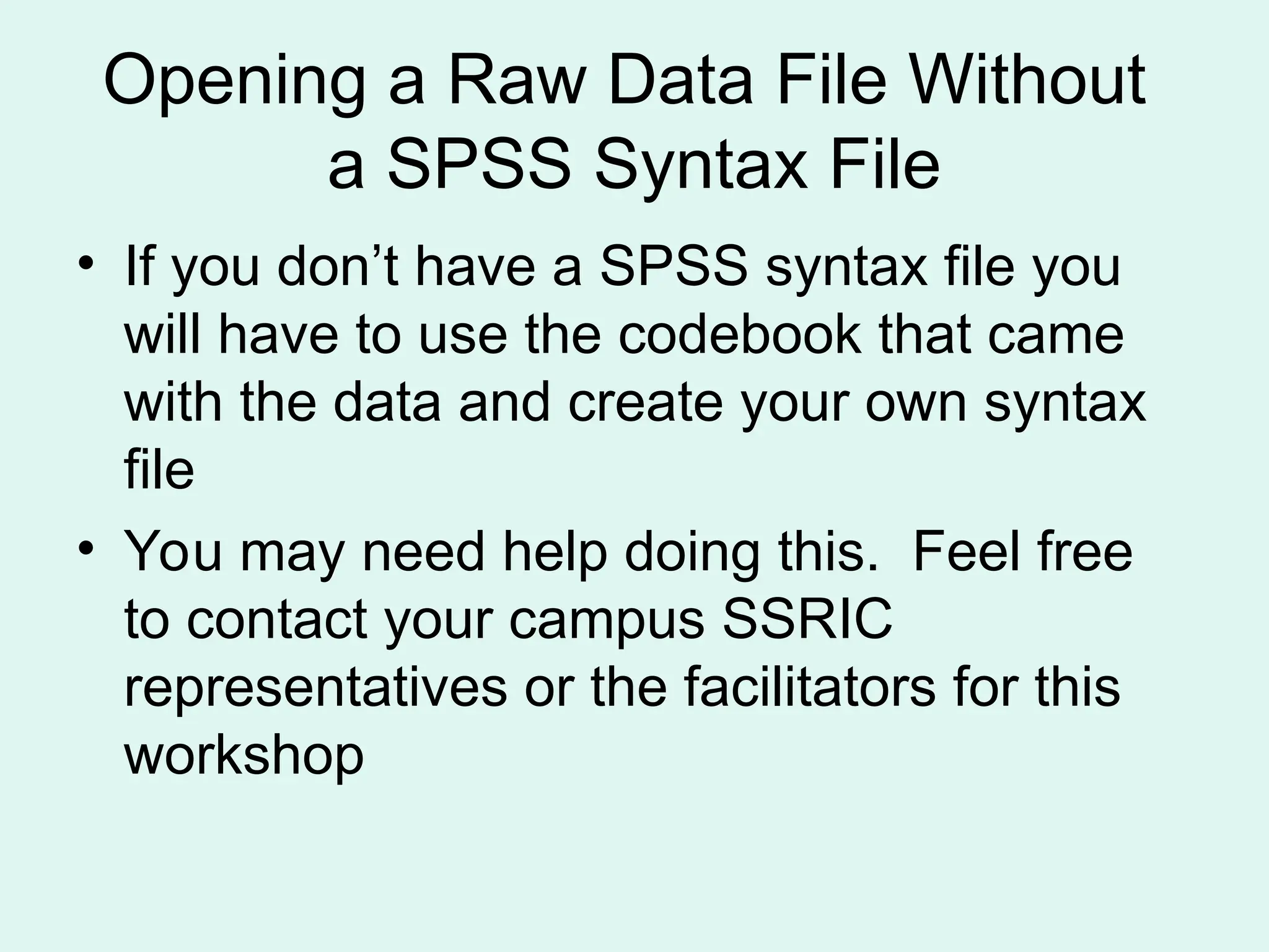 Opening a Raw Data File Without a SPSS Syntax File • If you don’t have a SPSS syntax file you will have to use the codebook that came with the data and create your own syntax file • You may need help doing this. Feel free to contact your campus SSRIC representatives or the facilitators for this workshop 