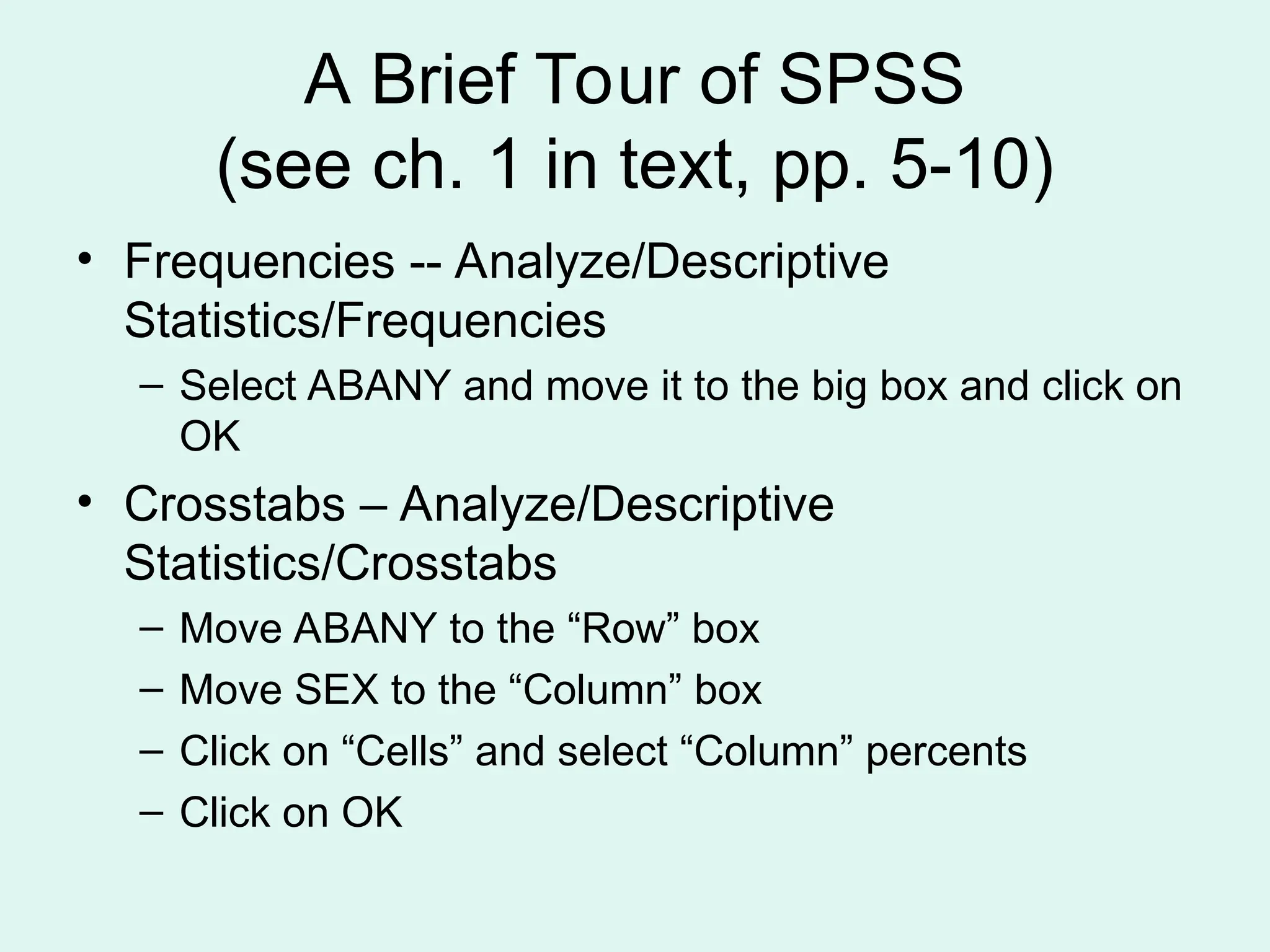 A Brief Tour of SPSS (see ch. 1 in text, pp. 5-10) • Frequencies -- Analyze/Descriptive Statistics/Frequencies – Select ABANY and move it to the big box and click on OK • Crosstabs – Analyze/Descriptive Statistics/Crosstabs – Move ABANY to the “Row” box – Move SEX to the “Column” box – Click on “Cells” and select “Column” percents – Click on OK 