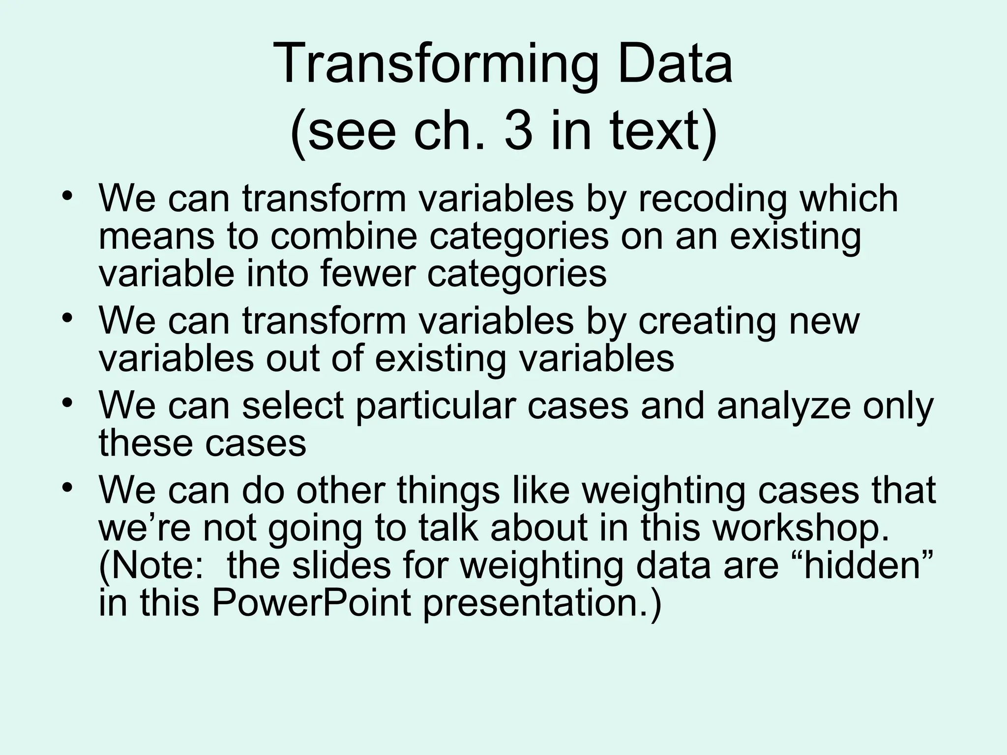 Transforming Data (see ch. 3 in text) • We can transform variables by recoding which means to combine categories on an existing variable into fewer categories • We can transform variables by creating new variables out of existing variables • We can select particular cases and analyze only these cases • We can do other things like weighting cases that we’re not going to talk about in this workshop. (Note: the slides for weighting data are “hidden” in this PowerPoint presentation.) 