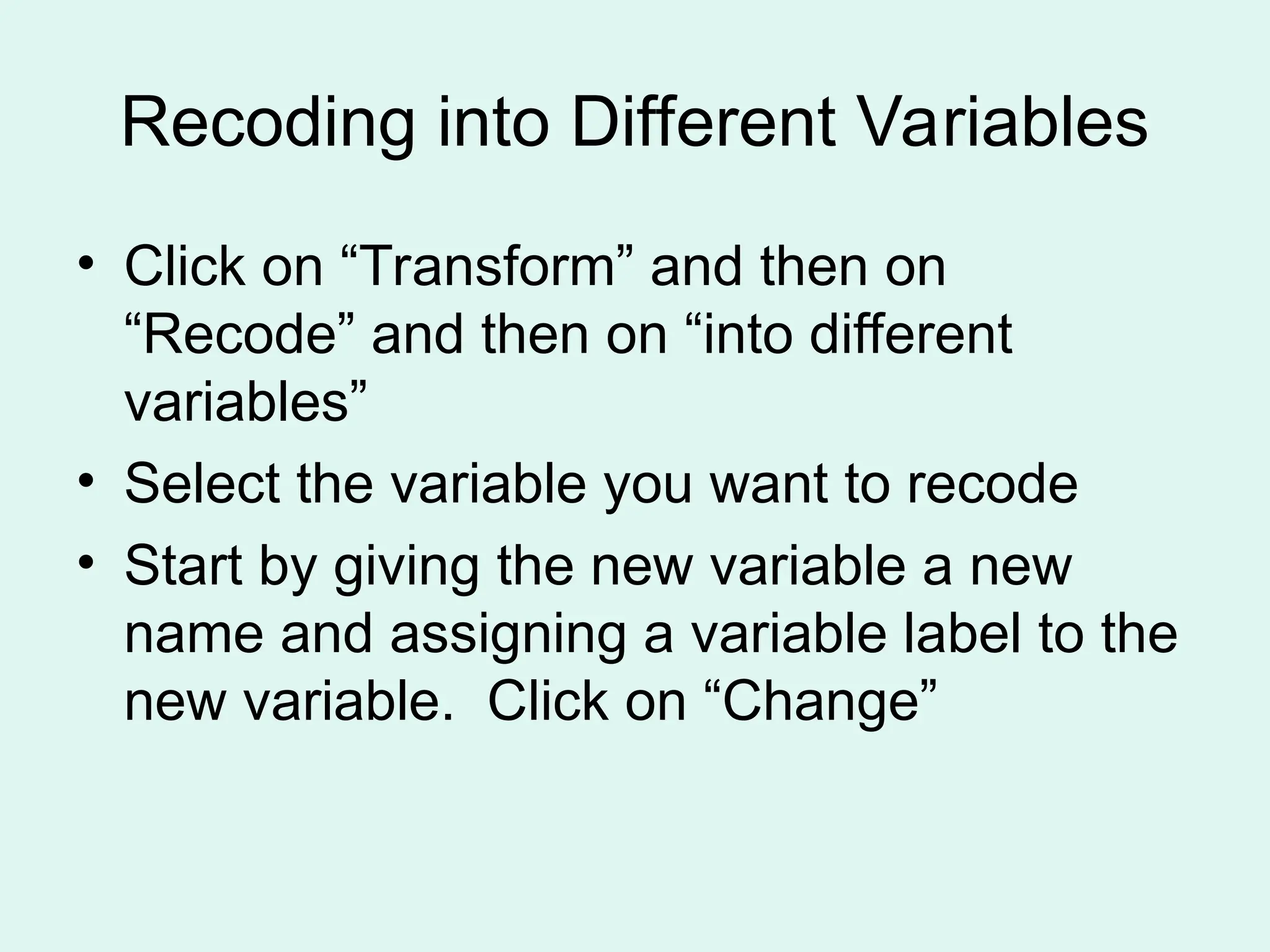 Recoding into Different Variables • Click on “Transform” and then on “Recode” and then on “into different variables” • Select the variable you want to recode • Start by giving the new variable a new name and assigning a variable label to the new variable. Click on “Change” 