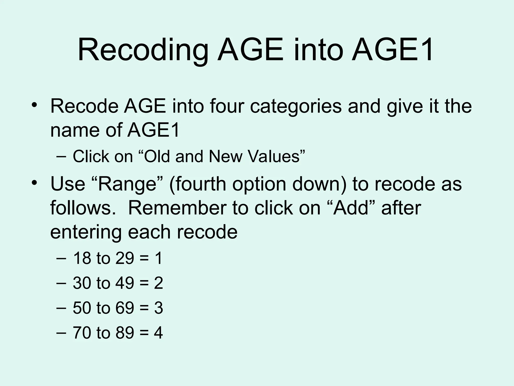 Recoding AGE into AGE1 • Recode AGE into four categories and give it the name of AGE1 – Click on “Old and New Values” • Use “Range” (fourth option down) to recode as follows. Remember to click on “Add” after entering each recode – 18 to 29 = 1 – 30 to 49 = 2 – 50 to 69 = 3 – 70 to 89 = 4 