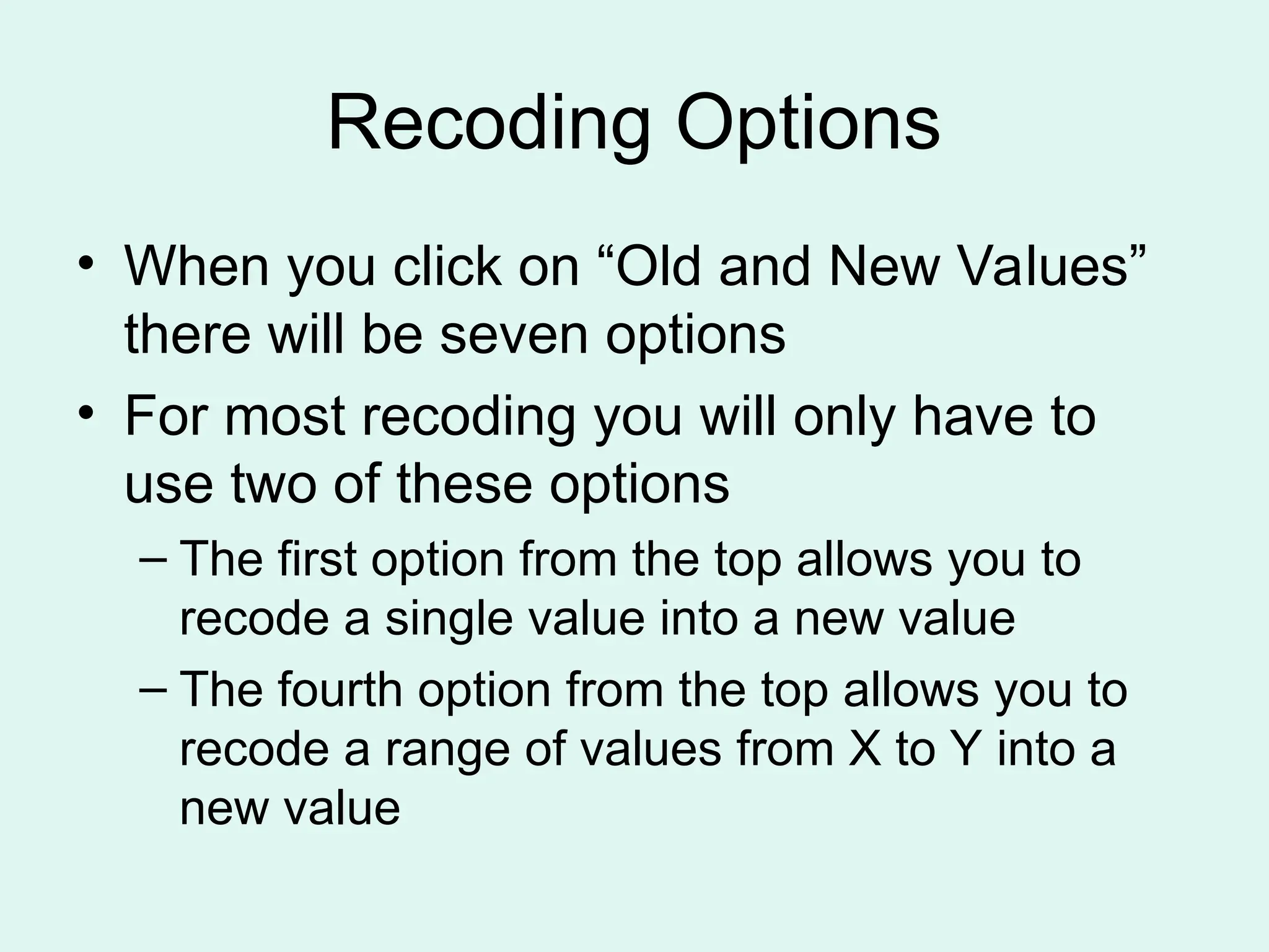 Recoding Options • When you click on “Old and New Values” there will be seven options • For most recoding you will only have to use two of these options – The first option from the top allows you to recode a single value into a new value – The fourth option from the top allows you to recode a range of values from X to Y into a new value 