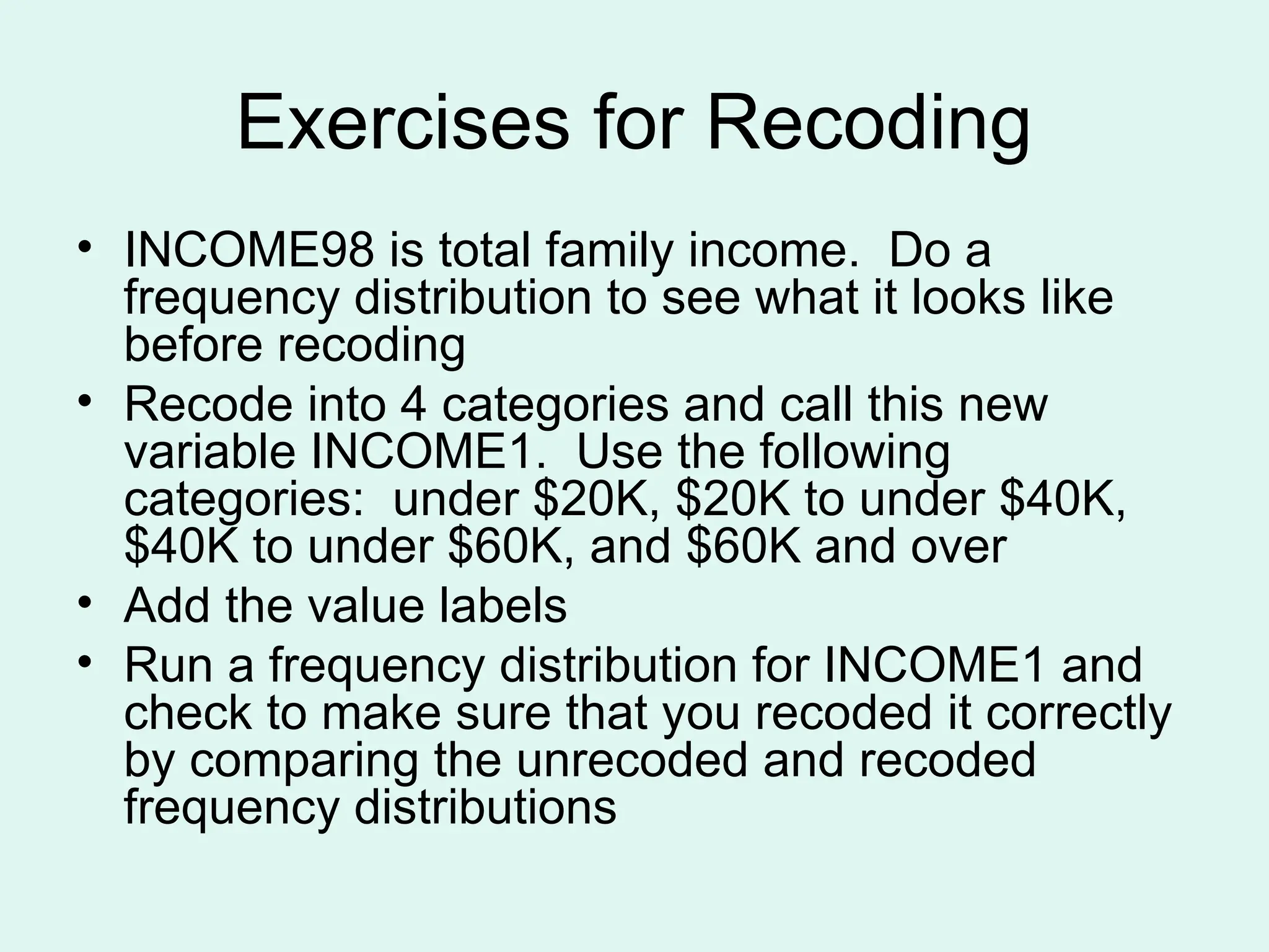 Exercises for Recoding • INCOME98 is total family income. Do a frequency distribution to see what it looks like before recoding • Recode into 4 categories and call this new variable INCOME1. Use the following categories: under $20K, $20K to under $40K, $40K to under $60K, and $60K and over • Add the value labels • Run a frequency distribution for INCOME1 and check to make sure that you recoded it correctly by comparing the unrecoded and recoded frequency distributions 