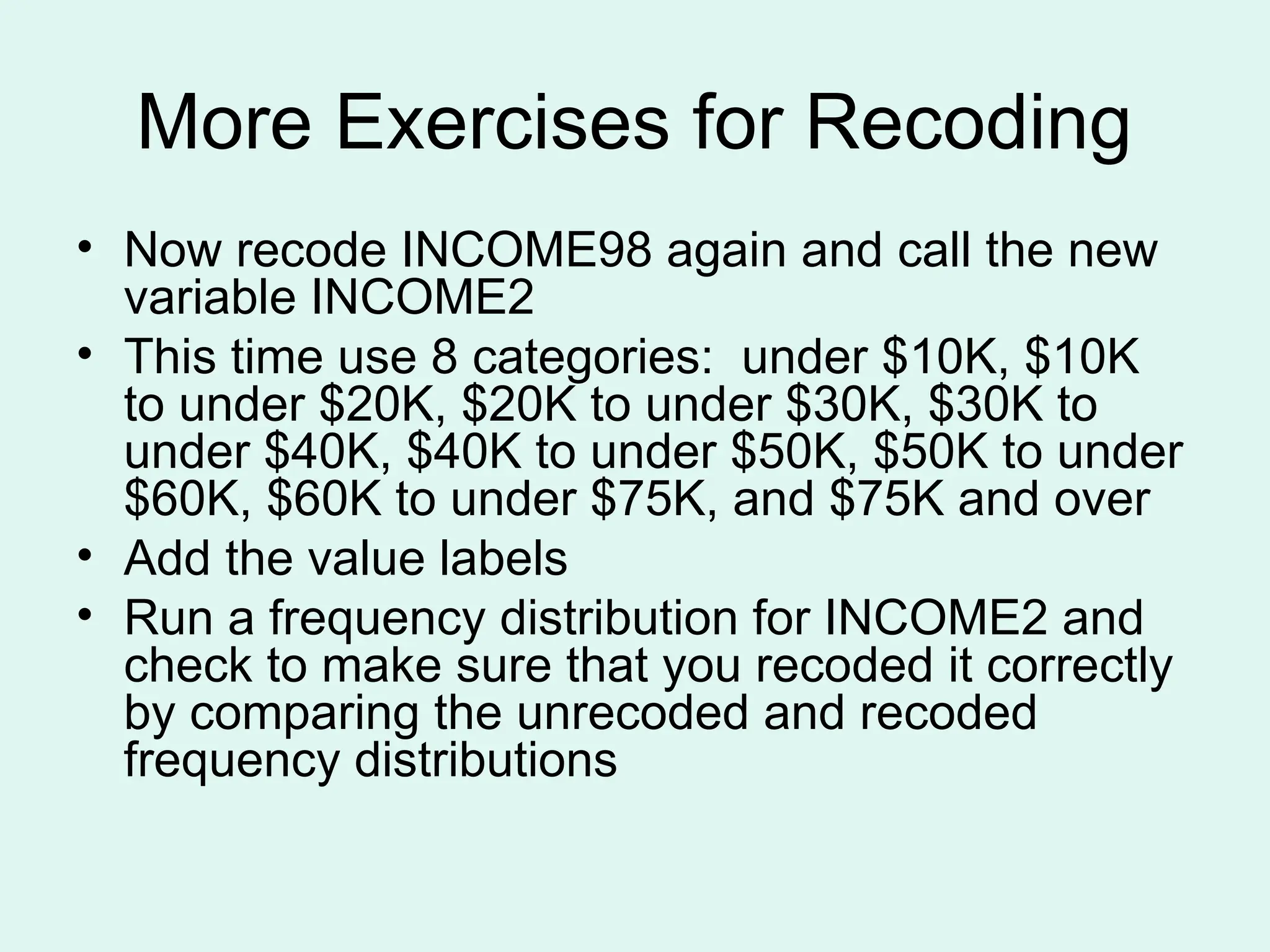 More Exercises for Recoding • Now recode INCOME98 again and call the new variable INCOME2 • This time use 8 categories: under $10K, $10K to under $20K, $20K to under $30K, $30K to under $40K, $40K to under $50K, $50K to under $60K, $60K to under $75K, and $75K and over • Add the value labels • Run a frequency distribution for INCOME2 and check to make sure that you recoded it correctly by comparing the unrecoded and recoded frequency distributions 