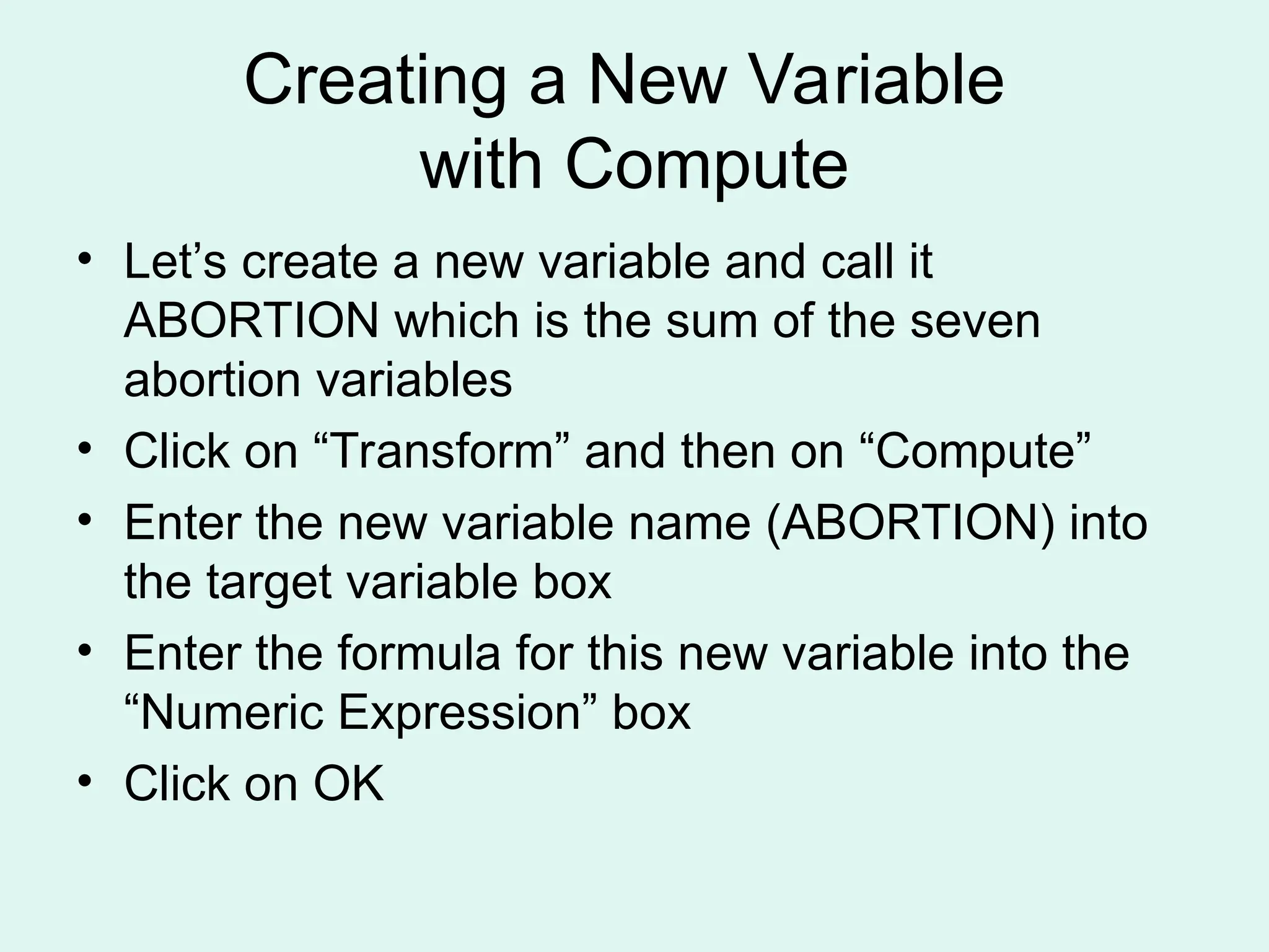 Creating a New Variable with Compute • Let’s create a new variable and call it ABORTION which is the sum of the seven abortion variables • Click on “Transform” and then on “Compute” • Enter the new variable name (ABORTION) into the target variable box • Enter the formula for this new variable into the “Numeric Expression” box • Click on OK 