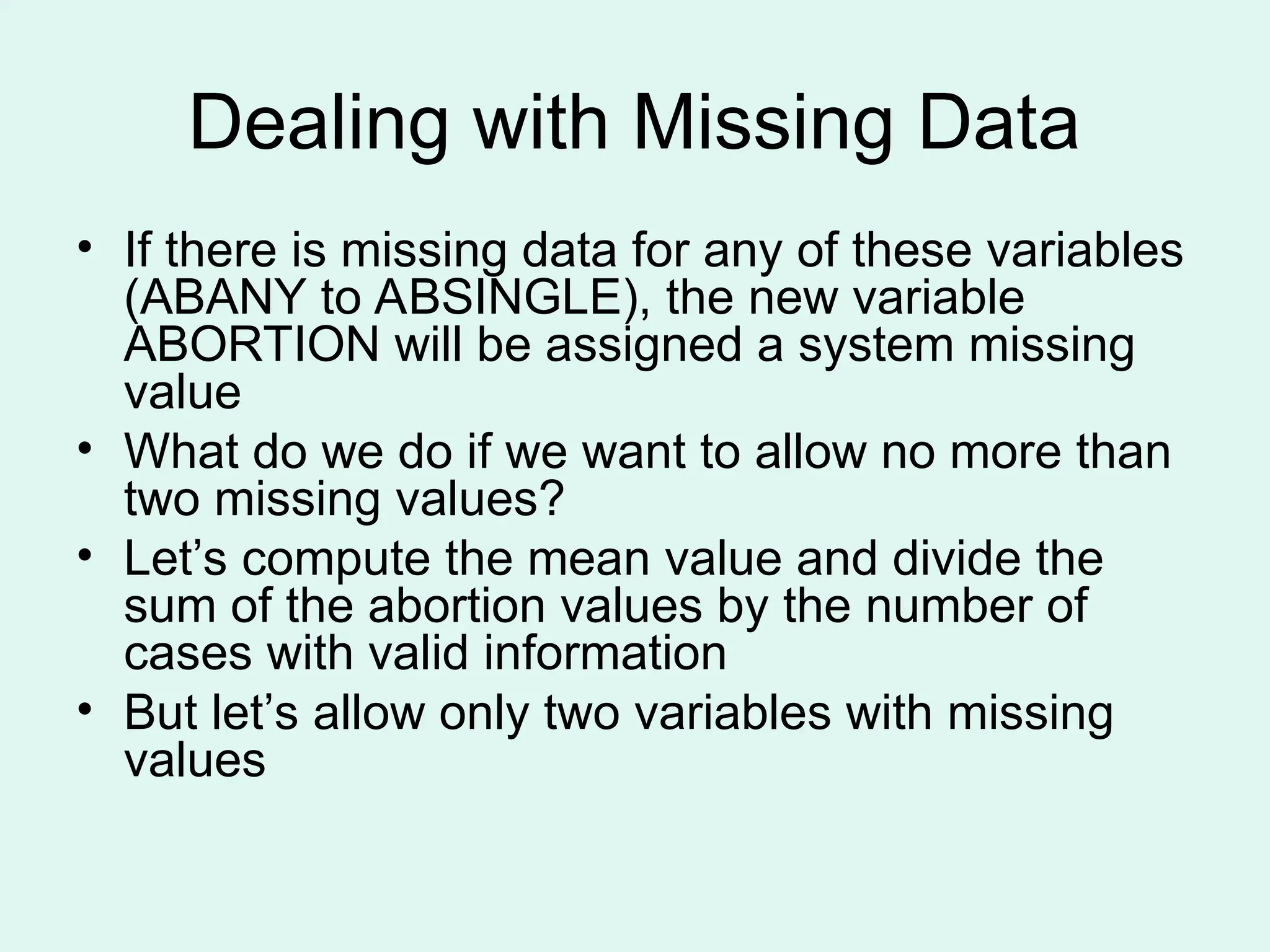 Dealing with Missing Data • If there is missing data for any of these variables (ABANY to ABSINGLE), the new variable ABORTION will be assigned a system missing value • What do we do if we want to allow no more than two missing values? • Let’s compute the mean value and divide the sum of the abortion values by the number of cases with valid information • But let’s allow only two variables with missing values 