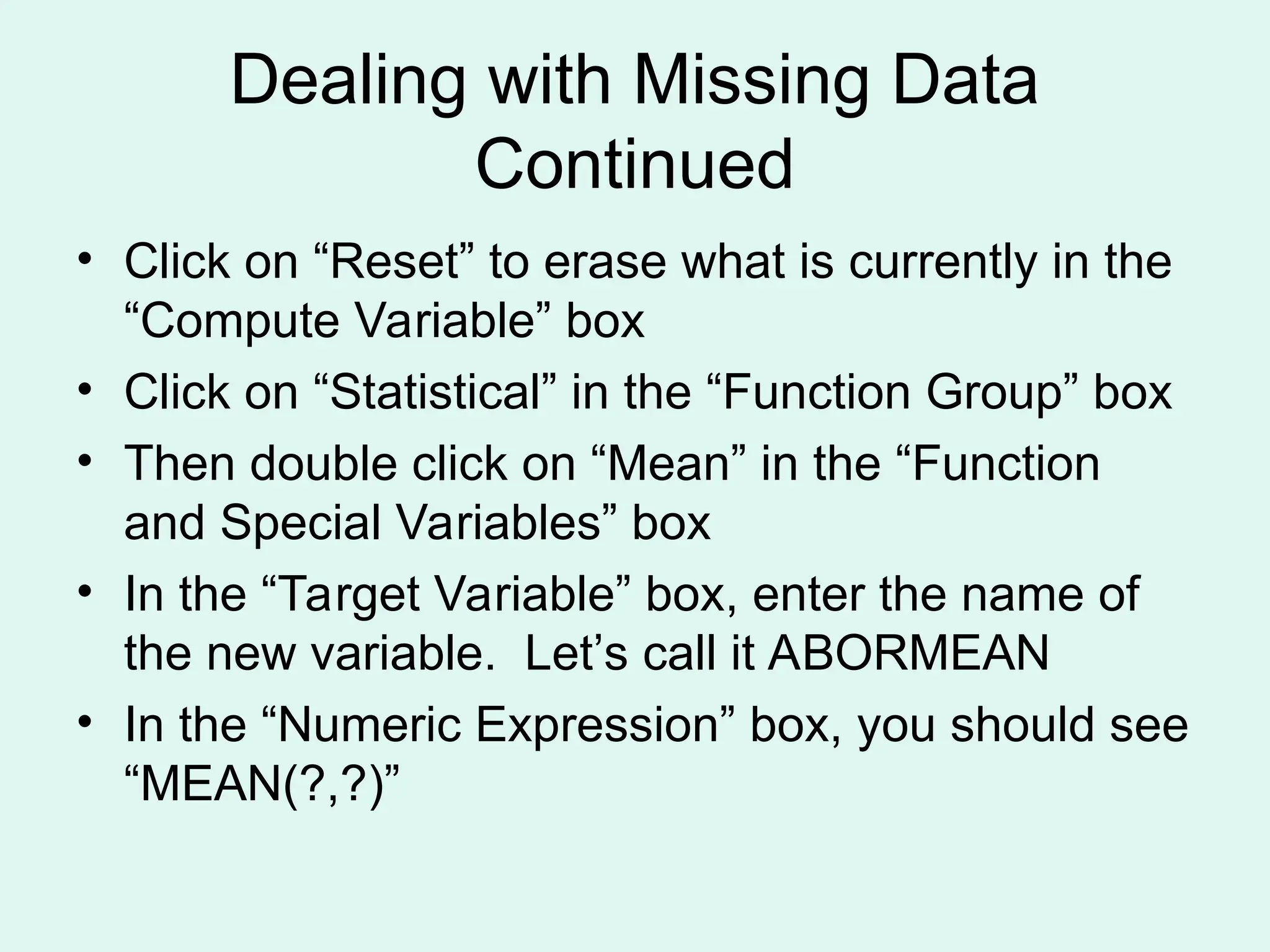 Dealing with Missing Data Continued • Click on “Reset” to erase what is currently in the “Compute Variable” box • Click on “Statistical” in the “Function Group” box • Then double click on “Mean” in the “Function and Special Variables” box • In the “Target Variable” box, enter the name of the new variable. Let’s call it ABORMEAN • In the “Numeric Expression” box, you should see “MEAN(?,?)” 