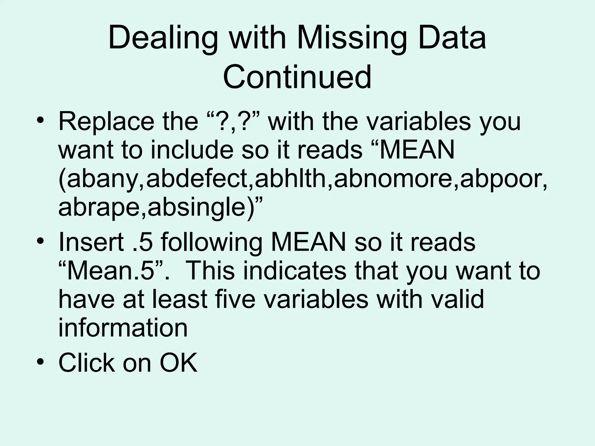 Dealing with Missing Data Continued • Replace the “?,?” with the variables you want to include so it reads “MEAN (abany,abdefect,abhlth,abnomore,abpoor, abrape,absingle)” • Insert .5 following MEAN so it reads “Mean.5”. This indicates that you want to have at least five variables with valid information • Click on OK 