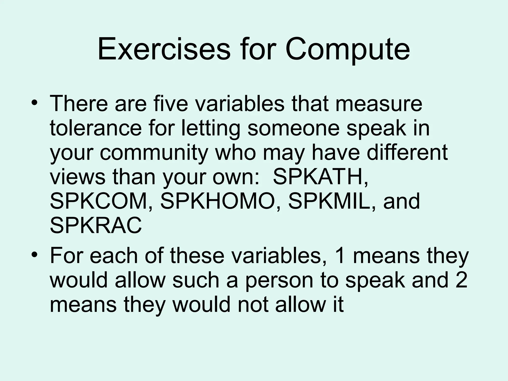 Exercises for Compute • There are five variables that measure tolerance for letting someone speak in your community who may have different views than your own: SPKATH, SPKCOM, SPKHOMO, SPKMIL, and SPKRAC • For each of these variables, 1 means they would allow such a person to speak and 2 means they would not allow it 