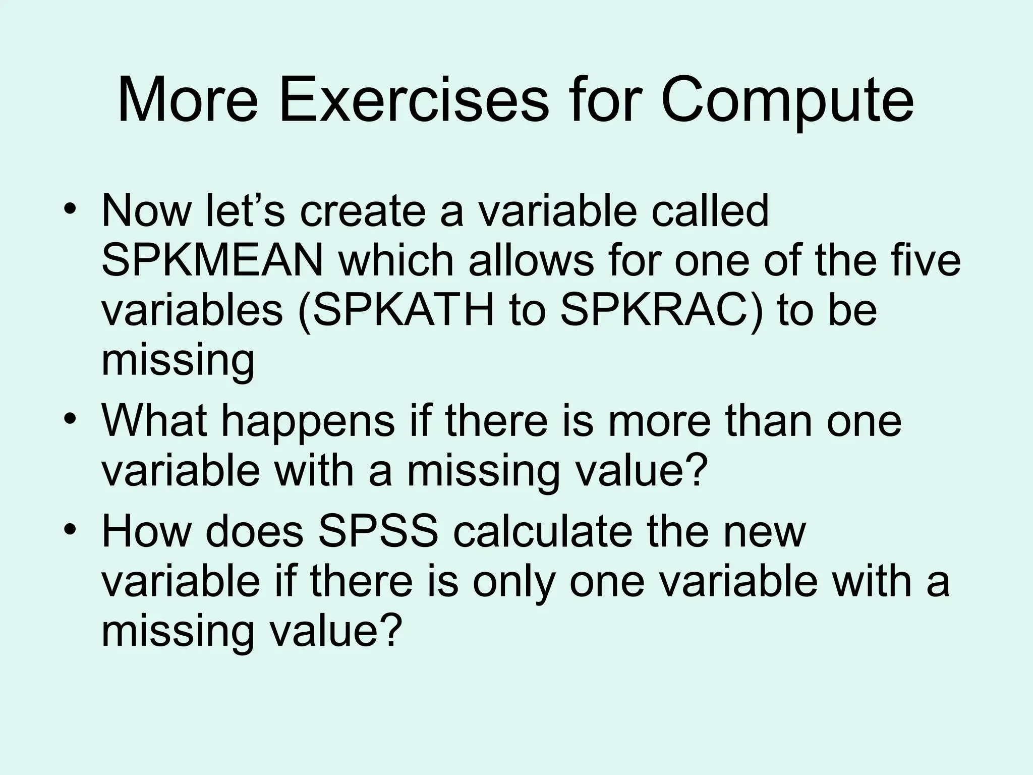 More Exercises for Compute • Now let’s create a variable called SPKMEAN which allows for one of the five variables (SPKATH to SPKRAC) to be missing • What happens if there is more than one variable with a missing value? • How does SPSS calculate the new variable if there is only one variable with a missing value? 